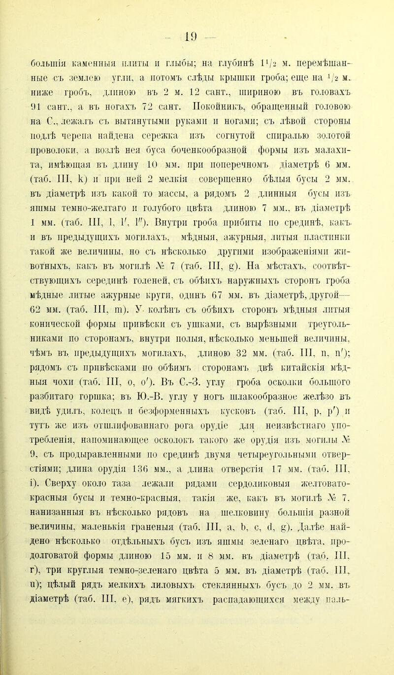 большія каменныя плиты и глыбы; на глубинѣ 11 /2 м. перемѣшан- ные съ землею угли, а потомъ слѣды крышки гроба; еще на */г м. ниже гробъ, длиною въ 2 м. 12 сайт., шириною въ головахъ 91 сайт., а въ ногахъ 72 сайт. Покойникъ, обращенный головою на С., лежалъ съ вытянутыми руками и ногами; съ лѣвой стороны подлѣ черепа найдена сережка изъ согнутой спиралью золотой проволоки, а возлѣ нея буса боченкообразной формы изъ малахи- та, имѣющая въ длину 10 мм. при поперечномъ діаметрѣ 6 мм. (таб. ІИ, к; и при ней 2 мелкія совершенно бѣлыя бусы 2 мм. въ діаметрѣ изъ какой то массы, а рядомъ 2 длинныя бусы изъ яшмы темно-желтаго и голубого цвѣта длиною 7 мм., въ діаметрѣ 1 мм. (таб. III, 1, I', I). Внутри гроба прибиты по срединѣ, какъ, и въ предыдущихъ могилахъ, мѣдныя, ажурныя, литыя пластинки такой же величины, но съ нѣсколько другими изображеніями жи- вотныхъ, какъ въ могилѣ Л° 7 (таб. 111, §). На мѣстахъ, соотвѣт- ствующихъ серединѣ голеней, съ обѣихъ наружныхъ сторонъ гроба мѣдные литые ажурные круги, одинъ 07 мм. въ діаметрѣ, другой— 62 мм. (таб. III, т). У колѣнъ съ обѣихъ сторонъ мѣдныя литыя конической формы привѣски съ ушками, съ вырѣзными треуголь- никами по сторонамъ, внутри полыя, нѣсколько меньшей величины, чѣмъ въ предыдущихъ могилахъ, длиною 32 мм. (таб. III, п, и'); рядомъ съ привѣсками по обѣимъ сторонамъ двѣ китайскія мѣд- ныя чохп (таб. III, о, о')- Въ С.-З. углу гроба осколки большого разбитаго горшка; въ Ю.-В. углу у ногъ шлакообразное желѣзо въ видѣ удилъ, колецъ и безформенныхъ кусковъ (таб. III, р, р') и тутъ же изъ отшлифованнаго рога орудіе для неизвѣстнаго упо- требленія, напоминающее осколокъ такого же орудія изъ могилы Л» 9, съ продырявленными но срединѣ двумя четыреугольными отвер- стіями; длина орудія 136 мы., а длина отверстія 17 мм. (таб. III, і). Сверху около таза лежали рядами сердоликовыя желтовато- красныя бусы и темно-красныя, такія же, какъ въ могилѣ № 7, нанизанныя въ нѣсколько рядовъ на шелковину большія разной величины, маленькія граненыя (таб. III, а, Ъ, с, сі, §). Далѣе най- дено нѣсколько отдѣльныхъ бусъ изъ яшмы зеленаго цвѣта, про- долговатой формы длиною 15 мм. и 8 мм. въ діаметрѣ (таб. III, г), три круглыя темно-зеленаго цвѣта 5 мм. въ діаметрѣ (таб. III, и); цѣлый рядъ мелкихъ лиловыхъ стеклянныхъ бусъ до 2 мм. въ діаметрѣ (таб. III, е), рядъ мягкихъ распадающихся между паль-