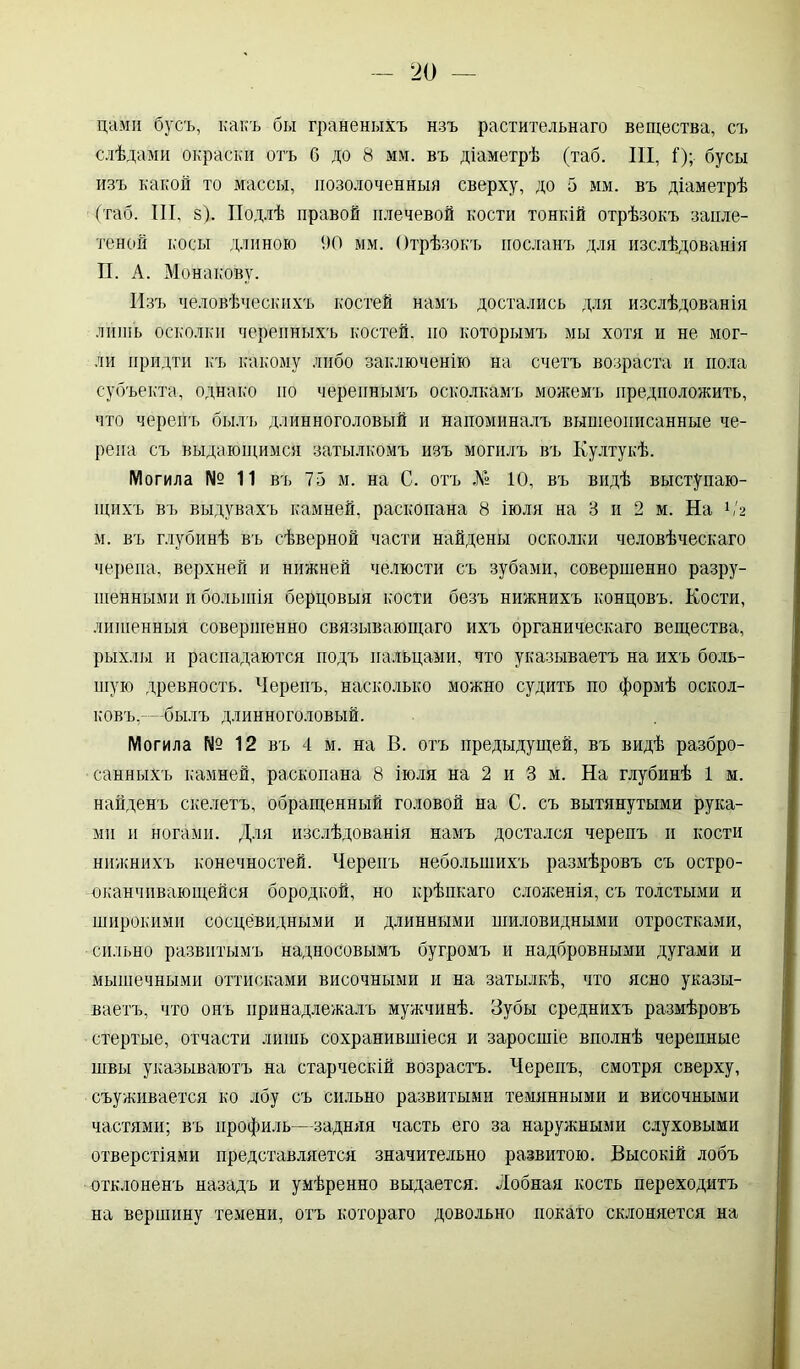 цами бусъ, какъ бы граненыхъ нзъ растительнаго вещества, съ слѣдами окраски отъ б до 8 мм. въ діаметрѣ (таб. III, I); бусы изъ какой то массы, позолоченныя сверху, до 5 мм. въ діаметрѣ (таб. III, з). Подлѣ правой плечевой кости тонкій отрѣзокъ запле- теной косы длиною 90 мм. Отрѣзокъ посланъ для изслѣдованія П. А. Монакову. Изъ человѣческихъ костей намъ достались для изслѣдованія лишь осколки черепныхъ костей, но которымъ мы хотя и не мог- ли придти къ какому либо заключенію на счетъ возраста и пола субъекта, однако по черепнымъ осколкамъ можемъ предположить, что черепъ былъ длинноголовый и напоминалъ вышеописанные че- репа съ выдающимся затылкомъ изъ могилъ въ Култукѣ. Могила № 11 въ 75 м. на С. отъ В 10, въ видѣ выступаю- щихъ въ выдувахъ камней, раскопана 8 іюля на 3 и 2 м. На А'2 м. въ глубинѣ въ сѣверной части найдены осколки человѣческаго черепа, верхней и нижней челюсти съ зубами, совершенно разру- шенными и большія берцовыя кости безъ нижнихъ концовъ. Кости, лишенныя совершенно связывающаго ихъ органическаго вещества, рыхлы и распадаются подъ пальцами, что указываетъ на ихъ боль- шую древность. Черепъ, насколько можно судить по формѣ оскол- ковъ,-—былъ длинноголовый. Могила № 12 въ 4 м. на В. отъ предыдущей, въ видѣ разбро- санныхъ камней, раскопана 8 іюля на 2 и 3 м. На глубинѣ 1 м. найденъ скелетъ, обращенный головой на С. съ вытянутыми рука- ми и ногами. Для изслѣдованія намъ достался черепъ и кости нижнихъ конечностей. Черепъ небольшихъ размѣровъ съ остро- оканчивающейся бородкой, но крѣпкаго сложенія, съ толстыми и широкими сосцевидными и длинными шиловидными отростками, сильно развитымъ надносовымъ бугромъ и надбровными дугами и мышечными оттисками височными и на затылкѣ, что ясно указы- ваетъ, что онъ принадлежалъ мужчинѣ. Зубы среднихъ размѣровъ стертые, отчасти лишь сохранившіеся и заросшіе вполнѣ черепные швы указываютъ на старческій возрастъ. Черепъ, смотря сверху, съуживается ко лбу съ сильно развитыми темннными и височными частями; въ профиль—задняя часть его за наружными слуховыми отверстіями представляется значительно развитою. Высокій лобъ отклоненъ назадъ и умѣренно выдается. Лобная кость переходитъ на вершину темени, отъ котораго довольно покато склоняется на