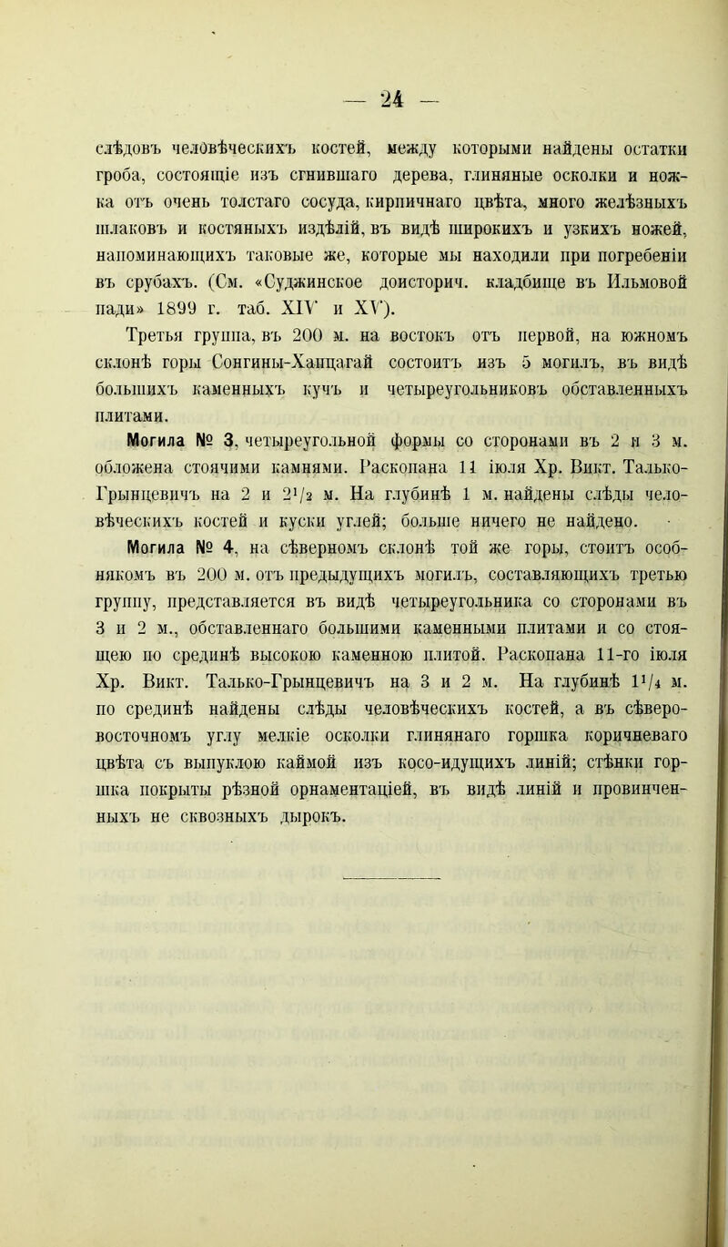 слѣдовъ человѣческихъ костей, между которыми найдены остатки гроба, состоящіе изъ сгнившаго дерева, глиняные осколки и нож- ка отъ очень толстаго сосуда, кирпичнаго цвѣта, много желѣзныхъ шлаковъ и костяныхъ издѣлій, въ видѣ широкихъ и узкихъ ножей, напоминающихъ таковые же, которые мы находили при погребеніи въ срубахъ. (См. «Суджинское доисторич. кладбище въ Ильмовой пади» 1899 г. таб. XIV и XV). Третья группа, въ 200 м. на востокъ отъ первой, на южномъ склонѣ горы Сонгины-Хапцагай состоитъ изъ 5 могилъ, въ видѣ большихъ каменныхъ кучъ и четыреугольниковъ обставленныхъ плитами. Могила № 3, четыреугольной формы со сторонами въ 2 и 3 м. обложена стоячими камнями. Раскопана 11 іюля Хр. Викт. Талько- Грынцевичъ на 2 и 21 /а м. На глубинѣ 1 м. найдены слѣды чело- вѣческихъ костей и куски углей; больше ничего не найдено. Могила № 4, на сѣверномъ склонѣ той же горы, стоитъ особ- някомъ въ 200 м. отъ предыдущихъ могилъ, составляющихъ третью группу, представляется въ видѣ четыреугольника со сторонами въ 3 и 2 м., обставленнаго большими каменными плитами и со стоя- щею по срединѣ высокою каменною плитой. Раскопана 11-го іюля Хр. Викт. Талько-Грынцевичъ на 3 и 2 м. На глубинѣ Ѵ/і м. по срединѣ найдены слѣды человѣческихъ костей, а въ сѣверо- восточномъ углу мелкіе осколки глинянаго горшка коричневаго цвѣта съ выпуклою каймой изъ косо-идущихъ линій; стѣнки гор- шка покрыты рѣзной орнаментаціей, въ видѣ линій и провинчен- ныхъ не сквозныхъ дырокъ.
