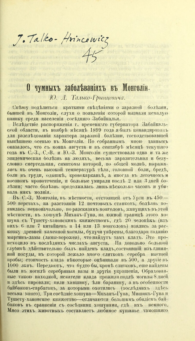 рУі'ислИ/іС^ о чумныхъ заболѣванінхъ въ Монголіи. Ю. Л- Гйлько-Грынцевича. Спѣшу подѣлиться краткими свѣз,ѣніями о заразной болѣзни, бывшей въ Монголіи, слухи о появленіи которой вызвали немалую панику среди населенія сосѣдняго Забайкалья. Ііслѣдствіе распоряженія г. временнаго губернатора Забайкаль- ской области, въ ноябрѣ мѣсяцѣ 1899 года я была, командированъ для разслѣцованія характера заразной болѣзни, господствовавшей нынѣшнею осенью въ Монгюліи. Ло собраннымъ мною даннымъ оказалось, что съ конца августа и въ сентябрѣ мѣсяцѣ текуіцаі'о года въ С.-З., С.-В. и Ю.-З. Монголіи существовала одна и та же эпидемическая болѣзнь на людяхъ, весьма заразительная и безу- словно смертельная, симптомы которой, по общей молвѣ, выража- лись въ очень высокой температурѣ тѣла, головной боли, бредѣ, боли въ груди, одышкѣ, кровохарканьѣ, а иногда въ легочномъ и носовомъ кровотеченіи, и больные умирали послѣ 2 илл Я дней бо- лѣзни; часто болѣзнь продолжалась лишь нѣсколько часовъ и уби- вала какъ молнія. Въ С.-З. Монголіи, въ мѣстности, отстоящей отъ Урги въ 450 — 500 верстах ь, на разстояніи 12 почтовыхъ станковъ, болѣзнь по- явилась пецвоначально, но разсказамъ монголовъ, живущихъ въ этой мѣстности, въ хошунѣ Миханъ-Гуна, на южной границѣ этого хо- шуна съ Тупіету-хановскимъ княжествомъ, гдѣ 20 человѣкъ (изъ нихъ 6 пли 7 китайцевъ и 14 или 13 монголовъ) взялись за рас- копку древней каменной могилы, будучи увѣрены, благодаря гаданію мыргинъ-ламы (ламы-ворожея), что найдутъ тамъ кладъ. Это про- исходило въ послѣднихъ числахъ августа. На довольно большой глубинѣ дѣйствительно былъ найденъ кладъ,состоявшій изъ глиня- ной посуды, въ которой лежало мно;о слитковъ серебра высшей пробы; стоимость клада нѣкоторые оцѣнивали въ 500, а другіе въ 1000 лапъ. Передаютъ, что будто бы, кромѣ слитковъ, енге найдены были въ могтілѣ серебряныя вазы и другія украшенія. Обрадован- ные такою находкой, искатели клада ігрожили подлѣ моі’илыЗдпей и здѣсі. пировали; пили ханшину, ѣли баранину, а въ особенности байбаковъ-тарбаганъ, за которыми охотились (послѣднихъ здѣсь весьма много). Три сосѣдніе хошуна—Миханъ-Гуна, Мишикъ-Гуна и Тушету-хановское княжество—отличаются большимъ обиліемъ бай- баковъ въ сравненіи съ сосѣдними хошунами, гдѣ ихъ немного. Мясо этихъ животныхъ составляет!, любимое кушанье тамошняго