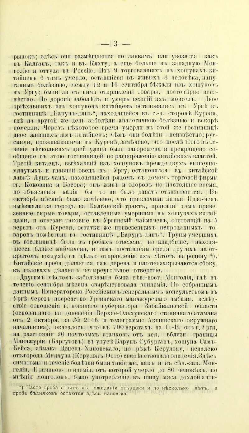 рынокъ; здѣсь они размѣщаются но лавкамъ илп увозятся какъ въ Калганъ, такъ н въ Кяхту, а еще больше въ западную Мон- голію и оттуда в’і. Россію. Изъ 9 то[)говавінихъ ві. хошунахъ ки- тайцевъ Гі тамъ умерло, оставініеся въ жнві.іхъ ;:і человѣка, напу- ганные болѣзнью, между 12 и 16 сентября бѣжали нзі> хопіуіювь въ Ургу; были ли съ ними отправлены товары, доітовѣрно іиміз- вѣстно. По дорогѣ заболѣлъ и умер'ь везшій ихъ монгпл ь. Двое пріѣхавшихъ из'ь хошуновъ китайцевь остановились вт. УргЬ вь гостинницѣ „Барунъ-дян'ь“, находящейся вь с.-з. гіоронѣ. Куреня, гдѣ на другой же день заболѣли аналогичною болѣзнью и вскорЬ померли. Через'1. нѣкоторое время умерли в'ь этой же гостинницѣ двое ллівшихъ там'і. китайцевъ; чѣмъ они болѣли—иеизвѣстио; рус- скими, ироживакииими ва. Куренѣ, замѣчено, что послѣ .зтого въ те- ченіе нѣсколькихъ иней у.ріца была загоровгена и прекращено со- общеніе съ этою гостинницей по распоряженію китайскихъ властей. 'ГретіГі китаецъ, выѣхавиіій изт. хоиіуиовъ прежде двухъ выиіеупо- мянутыхті и гнавшій овецъ въ Ургу, остановился въ китайской лавкѣ Лунъ-чанъ, находящейся рядома, съ домом ь торговой фирмы гг. Коковина и Басова; онъ живъ и здорова^ по настоящее время, по объясненія какія бы то пи было давать оті.-азывается. Па, (пстябрѣ мѣсяцѣ было замѣчено, что приказчики лавки Идзо-чевь выѣзжали за города, на [іалганскій трактъ, приняли гама, іірив(‘- зенные сырые товары, оставленные умершими въ хошуиаха, китай- цами, и отвезли таковые въ Ургинскій маймаченъ, отса’оящій на о верстъ ота, Куреня, остатки же привезенныхъ иеиродаиныха, то- варовъ иомЬстили въ гостинницѣ „Баруна,-дяна,“. Трупы умершиха. въ гостинницѣ, были въ гробахъ отвезены на кладбище, находя- щееся ближе маймачена, и тамъ поставлены среди другихъ на от- крытомъ воздухѣ, съ цѣлью отправленія ихъ лѣтомъ па родину *). Китайскіе гроба ді.лаются изъ дерева и плотно закрі.іваюася сбоку, въ головахъ дѣла юта, чоа ыреуі’олыіое отверстіе. Другима, мѣсто.ѵл, заболѣванія была сѣв.-вост. Монголія, гдЬ ва, теченіе сентября мЬсяца свиріиіствовала эпидемія. По собранныма, даннымъ Императорско-Россійскимъ генеральным а, консульствомъ въ Ургѣ череза, посредство .Уріашскаго манчжурскаго амбаня. вслѣд- ствіе отношенія г, военнаго губернатора Забайкальской области (основаннаго на донесеніи Пе[)хие-(.)лі,хуискаго станичнаго атамана отъ 2 ока'ября, за. Дч 2146, и ач'леграммы Акшиискаго окружнаго начальника), оказалось, что въ 700 верстахъ на С.-В. отъг. Урги, на разстояніи 20 почтовыхъ с.таиковъ отъ нея, вблизи границы Манчисуріи (Баргутовъ) въ улусѣ Баруиъ-Субурган ь, хошуиа Самч,- ІЗейсэ, аймака Цецет,-Хаіювскаго, по рѣкѣ Керулэму, недалеко от'Ы'0[)ода, іМшічуна (Керулзнъ Оі)то) свир іиіствовала эпи і,емія.Здѣсь симптомы и точеніе болѣзни были такіе же, какъ и в'ь сѣн.-зап. Мон- голіи. П(яічиною .иіидеміи, отъ кото|)ой умерло до 80 человіжъ, по мнѣнію МОНГОЛОВ'!,, бі,іло употребленіе въ пищу мяса дохлой анти- *) Часто гроба стоятъ въ ожиданіи отгіравки и по нѣсколько лѣтъ, а гроба бѣдняковъ остаются здѣсь навсегда.