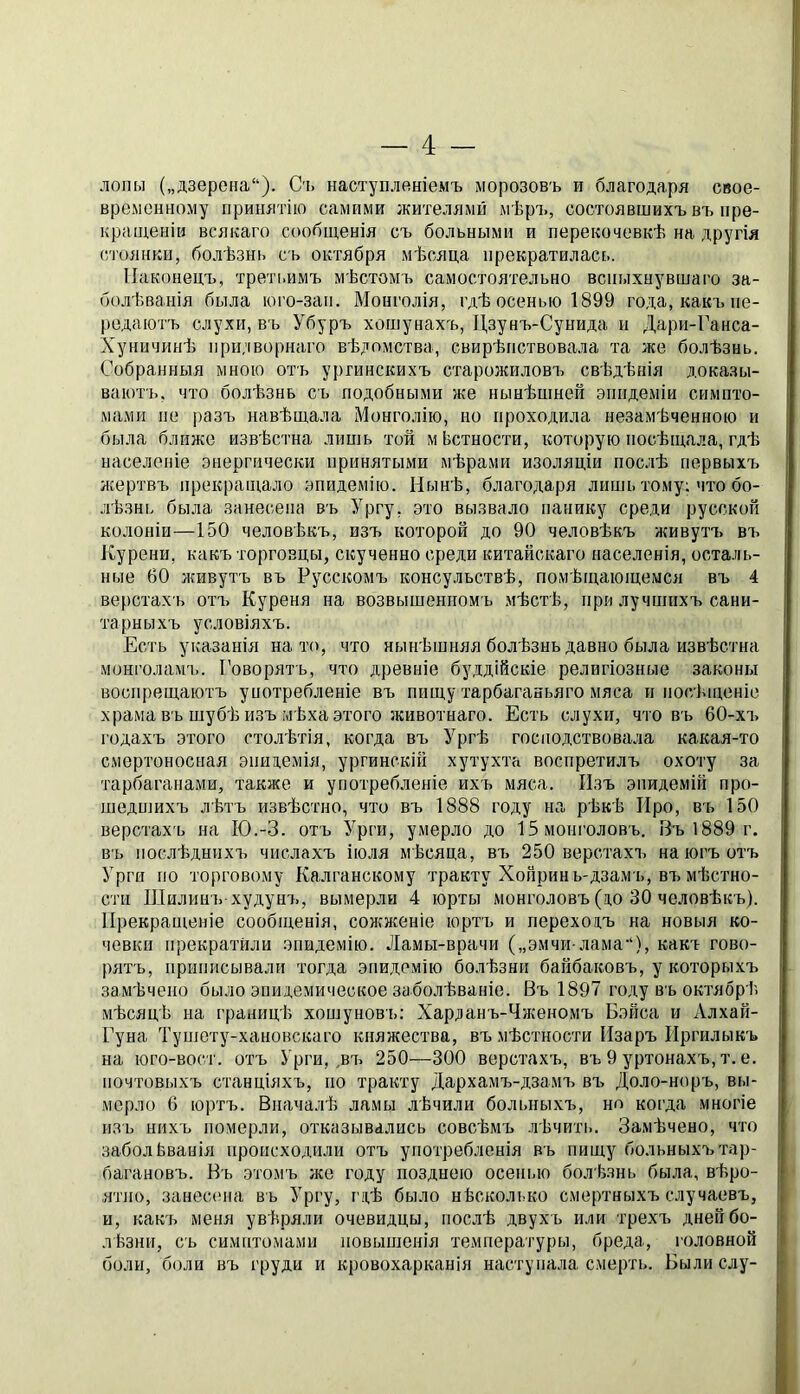 лопы (,,дзерена“). Съ наступленіемъ морозовъ и благодаря свое- временному принятію самими жителями мѣръ, состоявшихъ въ пре- кращеніи всякаго сообщенія съ больными и перекочевкѣ на другія стоянки, болѣзнь съ октября мѣсяца прекратилась. Наконецъ, третьимъ мѣстомъ самостоятельно вспыхнувшаго за- болѣванія была юго-зап. Монголія, гдѣ осенью 1899 года, какъ пе- редаютъ слухи, въ Убуръ хошунахъ, Цзунъ-Сунида и Дари-Ганса- Хуничинѣ ііри;іворнаго вѣдомства, свирѣпствовала та же болѣзнь. Собранныя мною отъ ургинскихъ старожиловъ свѣдѣнія доказы- ваютъ, что болѣзнь съ подобными же нынѣшней эпидеміи симпто- мами не разъ навѣшала Монголію, но проходила незамѣченною и была ближе извѣстна лишь той мЬстности, которую посѣщала, гдѣ населеніе энергически принятыми мѣрами изоляціи послѣ первыхъ жертвъ прекращало эпидемію. Нынѣ, благодаря лишь тому; что бо- лѣзнь была занесена въ Ургу, это вызвало панику среди русской колоніи—150 человѣкъ, изъ которой до 90 человѣкъ живутъ въ Курени, какъ торговцы, скученно среди китайскаго населенія, осталь- ные 60 живутъ въ Русскомъ консульствѣ, помѣщаюіцеыся въ 4 верстахъ отъ Куреня на возвышенномъ мѣстѣ, при лучшихъ сани- тарныхъ условіяхъ. Есть указанія на то, что нынѣшняя болѣзнь давно была извѣстна монголамъ. Говорятъ, что древніе буддійскіе религіозные законы воспрещаютъ унотребленіе въ пищу тарбаганьяго мяса н посѣщеніе храма въ шубѣ изъ мѣха этого животнаго. Есть слухи, что въ 60-хъ годахъ этого столѣтія, когда въ Ургѣ господствовала какая-то смертоносная эпидемія, ургинскій хутухта воспретилъ охоту за тарбаганами, также и употребленіе ихъ мяса. Изъ эпидемій про- шедшихъ лѣтъ извѣстно, что въ 1888 году на рѣкѣ Про, въ 150 верстахъ на ІО.-З. отъ Урги, умерло до 15 монголовъ. Еъ 1889 г. въ послѣднихъ числахъ іюля мѣсяца, въ 250 верстахъ на югъ отъ Урги ІЮ торговому Калганскому тракту Хопринь-дзамъ, въ мѣстно- сти Шилин'ь худунъ, вымерли 4 юрты монголовъ (п,о 30 человѣкъ). Прекращеніе сообщенія, сожженіе юртъ и переходъ на новыя ко- чевки прекратили эпидемію. Ламы-врачи („эмчи-лама“), какъ гово- рятъ, приписывали тогда эпидемію болѣзни байбаковъ, у которыхъ замѣчено было эпидемическое заболѣваніе. Въ 1897 году въ октябрѣ мѣсяцѣ на границѣ хошуновъ: Харланъ-Чженомъ Бэйса и Алхай- Гуна Тушоту-хановскаго княжества, въ мѣстности Изаръ ІІргилыкъ на юго-вост. отъ Урги,,въ 250—300 верстахъ, въ 9 уртонахъ, т. е. почтовыхъ станціяхъ, но тракту Дархамъ-дзамъ въ Доло-норъ, вы- мерло 6 юртъ. Вначалѣ ламы лѣчили больныхъ, но когда многіе изъ нихъ померли, отказывались совсѣмъ лѣчить. Замѣчено, что заболѣванія происходили отъ употребленія въ пищу больныхъ тар- багановъ. Въ этомъ же году позднею осенью болѣзнь была, вѣро- ятно, занесена въ Ургу, гдѣ было нѣсколіжо смертныхъ случаевъ, и, какъ меня увѣряли очевидцы, послѣ двухъ или трехъ дней бо- лѣзни, съ симптомами повышенія температуры, бреда, головной боли, боли въ груди и кровохарканія наступала смерть. Были слу-