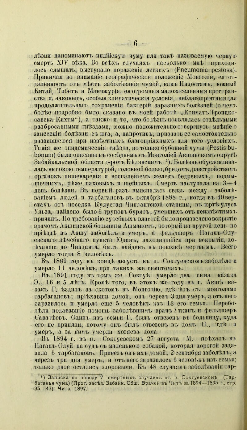 лѣзни напоминаютъ индійскую чуму иЛи такъ называемую черную смерть ХІУ вѣка. Во всѣхъ случаяхь. насколько мнѣ приходи- лось слышать, выступало пораженіе легкихъ (Рпеитопіа резіоза). Принимая во вниманіе географическое положеніе Монголіи, ея от- даленность отъ мѣстъ заболѣванія чумой, какч. Индостанъ, южный Китай, Тибетъ и Манчікурія, ея огромныя малозаселенныя простран- ства и, наконецъ, особыя климатическія условія, неблагопріятныя для продолжительнаго сохраненія бактерій заразныхъ болѣзней (о чемъ болѣе подробно было сказано въ моей работѣ „КлиматъТроицко- савска-Кяхты“), а также и то, что болѣзнь появлялась отдѣльными разбросаннрдми гнѣздами, можно положительно отвергнуть мнѣніе о занесеніи болѣзни сыога, а, напротивъ, признать ее самостоятельно развившеюся при извѣстныхъ благоііріяхныхъ для того условіяхъ. Такія же эпидемическія гнѣзда, по только бубонной чумы (РезВз Ьи- Ьопит) были описаны въ сосѣднемъ съ Монголіей Акшинскомъ округѣ Забайкальской области д-ромъ Бѣлявскимъ *). Бо.дѣзнь обусловлива- лась высокою температурой, головной болью,бредомъ, разстройствомъ органовъ пищеваренія и воспаленіемъ железъ бедреныхь, подмы- шечныхъ, рѣже паховыхъ и шейныхъ. Смерть наступала на 3—4 день болѣзни. Въ первый разъ выяснилась связь между заболѣ- ваніемъ людей и тарбагановъ въ октябрѣ 1888 г., когда въ 40вер- стахъ отъ поселка Кулустая Чиндантской станицы, въ юртѣ улуса Ульза, найдено было 6 труповъ бурятъ, умершихъ отъ неизвѣстных'ь причинъ. По требованію судебныхъ властей былопроизведеновскрытіе врачомъ Акшинской больницы Ашманомъ, который на другой день по прійздѣ въ Акшу заболѣлъ и умерч:., а фельдшеръ Даганъ-Олу- евскаго лѣчебнаго пункта Юдинъ, находившійся при вскрытіи, до- ѣхавши до Чинданта, былъ найдень въ повозкѣ мертвымъ. Всего умерло тогда 8 человѣкъ. Въ 1889 году въ концѣ августа въ и. Соктуевскомъ заболѣло и умерло П человѣкчі, при такихъ же симптомахч.. Въ 1891 году вч> томъ лее Соктуѣ умерло два сч.іна казака Э., 16 и 5 лѣтъ. Кромѣ того, въ этомъ лее году въ г. Актѣ ка- закъ Г. ѣздилъ за скотомъ въ ІѴІоні’олію, гдѣ ѣлъ сч> монголами тарбагановъ; пріѣхавши домой, онъ черезъ 3 дня умеръ, аотъиего заразилось и умерло еще 5 человѣкч. изч. 13 его семьи. Перебо- лѣли подававшіе помощь заболѣвшимъ врачъ Уткинъ и фельдшеръ Саватѣевъ. Одинь изъ семьи Г. былч^ отвезенч. въ больницу, куда его не приняли, потому онъ быль отвезенъ въ домъ П., гдѣ и умеръ, а за нѣмъ умерли хозяева дома. Въ 1894 г. въ и. Соктуевскомч. 27 августа М. поѣхалч> въ Дагаігь-Олуй на судъ съ маленькою собакой, которая дорогой зада- вила 6 тарбагановъ. Привезъ онъ ихъ домой, 2 сентября заболѣл ъ, а черезъ три дня умерч,, и отъ него заразилось 6 человѣкъ изч> семьи; только двое остались здоровыми. Къ 48 случаям ь заболѣванія тар- *) Записка по поводу 7 смертныхъ случаевъ въ п. Соктуевскомъ (Тар- баганья чума) (Прот. засѣд. Забайк. Общ. Врачей въ Читѣ за 1894—1895 г., стр. 35—43). Чита. 1897.