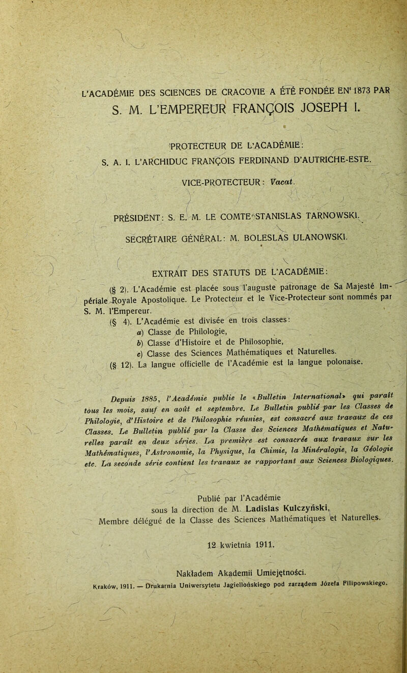 L’ACADEMIE DES SCIENCES DE CRACOVIE A tTt FONDEE EN' 1873 PAR S. M. L’EMPEREOR FRANgOIS JOSEPH I. V. ^PROTECTEUR DE L’ACADEMIE: S. A. 1. L’ARCHIDUC FRANgOlS FERDINAND D’AUTRICHE-ESTE. VICE-PROTECTEUR: Vacat. PRESIDENT: S. E.-M. LE COMTEpSTANISLAS TARNOWSKL - V SECRfeTAlRE GENERAL: M. BOLESLAS ÜLANOWSKl. ■ (' ^ ^ - EXTRAIT DES STATUTS DE L’ACADEMIE: (§ 2). L’Academie est placee sous l’auguste patronage de Sa Majeste Im- periale T^oyale Apostolique. Le Protecteiir et le Vice-Protecteur sont nommes pat S. M. TEmpereur. (§ 4). L’Academie est divisee en trois classes: a) Classe de Philologie, b) Classe d’Histoire et de Philosophie, c) Classe des Sciences Mathematiques et Naturelles. (§ 12). La langue officielle de l’Academie est la langue polonaise. Depuis 1885, l’Acadimie publie le Bulletin International* qui parait töus les mois, sauf en aoüt et septembre. Le Bulletin publii par les Classes de Philologie, d’Histoire et de Philosophie riunies, est eonsacri aux travaux de ces Classes. Le Bulletin publiS par la Classe des Sciences Mathimatiques et Natu^ relles parait en deux siries. La premüre est consacrh aux travaux sur les Mathematiques, l’Astronomie, la Physique, la Chimie, la Miniralogie, la Gdologie etc. La seconde sdrie contient les travaux se rapportant aux Sciences Biologiques. \ Publie par TAcademie SOUS la direction de M. Ladislas Kulczynski, Membre delegue de la Classe des Sciences Mathematiques et Naturelles. 12 kwietnia 1911. Nakladem Akademii Umiej^tnoäci. Krakow, 1911. Drukarnia Uniwersytetu Jagiellonsklego pod zarzqdem Jözefa Filipowskiego.