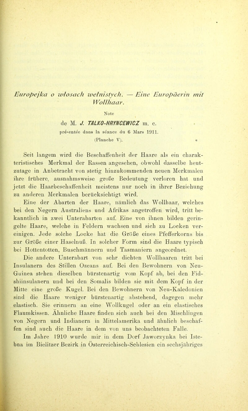 Eurof^ejka o zvtosach ivetnistych. — Eine Europäerin mit Wollhaar. Note de M. J. TALKO-HRYNCEWtCZ m. c. presentee dans la seance du 6 Mars 1911. (Planche V). v Seit langem wird die Beschaffenheit der Haare als ein charak- teristisches Merkmal der Rassen angesehen, obwohl dasselbe heut- zutage in Anbetracht von stetig hinzukommenden neuen Merkmalen ihre frühere, ausnahmsweise große Bedeutung verloren hat und jetzt die Haarbeschaffenheit meistens nur noch in ihrer Beziehung zu anderen Merkmalen berücksichtigt wird. Eine der Abarten der Haare, nämlich das Wollhaar, welches bei den Negern Australiens und Afrikas angetroffen wird, tritt be- kanntlich in zwei Unterabarten auf. Eine von ihnen bilden gerin- gelte Haare, welche in Feldern wachsen und sich zu Locken ver- einigen. Jede solche Locke hat die Größe eines Pfefferkorns bis zur Große einer Haselnuß. In solcher Form sind die Haare typisch bei Hottentotten, Buschmännern und Tasmaniern angeordnet. Die andere Unterabart von sehr dichten Wollhaaren tritt bei Insulanern des Stillen Ozeans auf. Bei den Bewohnern von Neu- Guinea stehen dieselben bürstenartig vom Kopf ab, bei den Fid- shiinsulanern und bei den Somalis bilden sie mit dem Kopf in der Mitte eine große Kugel. Bei den Bewohnern von Neu-Kaledonien sind die Haare weniger bürstenartig abstehend, dagegen mehr elastisch. Sie erinnern an eine Wollkugel oder an ein elastisches Flaumkissen. Ähnliche Haare finden sich auch bei den Mischlingen von Negern und Indianern in Mittelamerika und ähnlich beschaf- fen sind auch die Haare in dem von uns beobachteten Falle. Im Jahre 1910 wurde mir in dem Dorf Jaworzynka bei Iste- bna im Bielitzer Bezirk in Osterreiehisch-Schlesien ein sechsjähriges