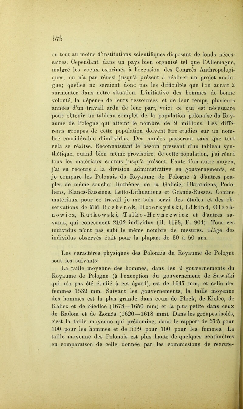 576 ou tout au moins d’institutions scîentiBques disposant de fonds néces- saires. Cependant, dans un pays bien organisé tel que l’Allemagne, malgré les voeux exprimés à l’occasion des Congrès Anthropologi- ques, on n’a pas réussi jusqu’à présent à réaliser un projet analo- gue; quelles ne seraient donc pas les difficultés que l’on aurait à surmonter dans notre situation. L’initiative des hommes de bonne volonté, la dépense de leurs ressources et de leur temps, plusieurs années d’un travail ardu de leur part, voici ce qui est nécessaire pour obtenir un tableau complet de la population polonaise du Roy- aume de Pologne qui atteint le nombre de 9 millions. Les diffé- rents groupes de cette population doivent être étudiés sur un nom- bre considérable d’individus. Des années passeront sans que tout cela se réalise. Reconnaissant le besoin pressant d’un tableau syn- thétique, quand bien même provisoire, de cette population, j’ai réuni tous les matériaux connus jusqu’à présent. Faute d’un autre moyen, j’ai eu recours à la division administrative en gouvernements, et je compare les Polonais du Royaume de Pologne à d’autres peu- ples de même souche: Rutbènes de la Galicie, Ukrainiens, Podo- liens, Blancs-Russiens, Letto-Lithuaniens et Grands-Russes. Comme matériaux pour ce travail je me suis servi des études et des ob- servations de MM. Bochenek, Dzierzyhski, Elkind, Olech- nowicz, Rutkowski, Talko-Hryncewicz et d’autres sa- vants, qui concernent 2102 individus (H. 1198, F. 904). Tous ces individus n’ont pas subi le même nombre de mesures. L’âge des individus observés était pour la plupart de 30 à 50 ans. Les caractères physiques des Polonais du Royaume de Pologne sont les suivants: La taille moyenne des hommes, dans les 9 gouvernements du Royaume de Pologne (à l’exception du gouvernement de Suvvalki qui n’a pas été étudié à cet égard), est de 1647 mm, et celle des femmes 1539 mm. Suivant les gouvernements, la taille moyenne des hommes est la plus grande dans ceux de Plock, de Kielce, de Kalisz et de Siedlce (1678 —1650 mm) et la plus petite dans ceux de Radom et de Lomza (1620 —1618 mm). Dans les groupes isolés, c’est la taille moyenne qui prédomine, dans le rapport de 57 5 pour 100 pour les hommes et de 57'9 pour 100 pour les femmes. La taille moyenne des Polonais est plus haute de quelques eentimètres en comparaison de celle donnée par les commissions de recrute-