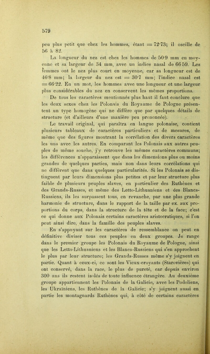 peu plus petit que chez les hommes, étant — 72‘73; il oscille de 56 à 82. La longueiu’ du nez est chez les hommes de 50 9 mm eu moy- enne et sa largeur de 34 mm, avec un indice nasal de 66 59. Les femmes ont le nez plus court en moyenne, car sa longueur est de 46‘8 mm; la largeur du nez est = 30‘7 mm; l’indice nasal est = 66 22. En un mot. les hommes avec une longueur et une larg:eur plus considérables du nez en conservent les mêmes proportions. De tous les caractères mentionnés plus haut il faut conclure que les deux sexes cirez les Polonais du Royaume de Pologne présen- tent un type homogène qui ne diffère que par quelques détails de structure (et d’ailleurs d’une manière peu prononcée). Le travail original, qui paraîtra en langue polonaise, contient plusieurs tableaux de caractères particuliers et de mesures, de même que des figures montrant la corrélation des divers caractères les uns avec les autres. En comparant les Polonais aux autres peu- ples de même souche, j’y retrouve les mêmes caractères communs; les différences n’apparaissent que dans les dimensions plus ou moins grandes de quelques parties, mais non dans leurs corrélations qui ne diffèrent que dans quelques particularités. Si les Polonais se dis- tinguent par leurs dimensions plus petites et par leur structure plus faible de plusieurs peuples slaves, en particulier des Ruthènes et des Grands-Russes, et même des Letto-Lithuaniens et des Blancs- Russiens, ils les surpassent tous, en revanche, par une plus grande harmonie de structure, dans le rapport de la taille par ex. aux pro- portions du corps, dans la structure de la tête et de la face; c’est ce qui donne aux Polonais certains caractères aristocratiques, si l’on peut ainsi dire, dans la famille des peuples slaves. En s’appuyant sur les caractères de ressemblance on peut en définitive diviser tous ces peuples en deux groupes. Je range dans le premier groupe les Polonais du Royaume de Pologne, ainsi que les Letto-Lithuaniens et les Blancs-Russiens qui s’en approchent le plus par leur structure; les Grands-Russes même s’y joignent en partie. Quant à ceux-ci, ce sont les Vieux-croyants (Starovières) qui ont conservé, dans la race, le plus de pureté, car depuis environ 300 ans ils restent isolés de toute influence étrangère. Au deuxième groupe appartiennent les Polonais de la Galicie, avec les Podoliens, les Ukrainiens, les Ruthènes de la Galicie; s’y joignent aussi en partie les montagnards Ruthènes qui, à côté de certains caractères