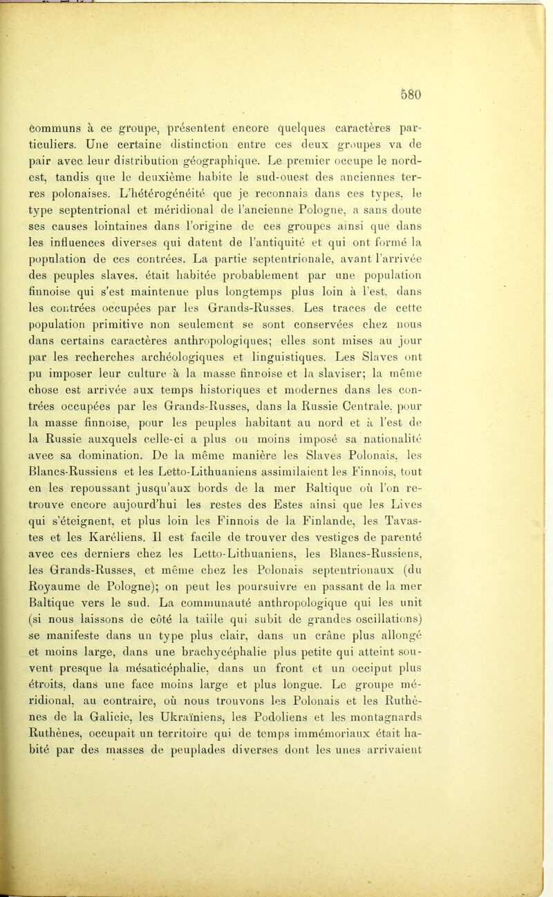 communs à ce groupe, présentent encore quelques caractères par- ticuliers. Une certaine distinction entre ces deux groupes va de pair avec leur distribution géographique. Le premier occupe le nord- est, tandis que le deuxième habite le sud-ouest des anciennes ter- res polonaises. L’hétérogénéité que je reconnais dans ces t3fpes, le type septentrional et méridional de l’ancienne Pologne, a sans doute ses causes lointaines dans l’origine de ces groupes ainsi que dans les influences diverses qui datent de l’antiquité et qui ont formé la population de ces contrées. La partie septentrionale, avant l’arrivée des peuples slaves, était habitée probablement par une population finnoise qui s’est maintenue plus longtemps plus loin à l’est, dans les contrées occupées par les Grands-Russes. Les traces de cette population primitive non seulement se sont conservées chez nous dans certains caractères anthropologiques; elles sont mises au jour par les recherches archéologiques et linguistiques. Les Slaves ont pu imposer leur culture à la masse finnoise et la slaviser; la même chose est arrivée aux temps historiques et modernes dans les con- trées occupées par les Grands-Russes, dans la Russie Centi’ale. pour la masse finnoise, pour les peuples habitant au nord et à l’est de la Russie auxquels celle-ci a plus ou moins imposé sa nationalité avec sa domination. De la même manière les Slaves Polonais, les Blancs-Russiens et les Letto-Lithuaniens assimilaient les Finnois, tout en les repoussant jusqu’aux bords de la mer Baltique où l’on re- trouve encore aujourd’hui les restes des Estes ainsi que les Lives qui s’éteignent, et plus loin les Finnois de la Finlande, les Tavas- tes et les Karéliens. Il est facile de trouver des vestiges de parenté avec ces derniers chez les Letto-Lithuaniens, les Blancs-Russiens, les Grands-Russes, et même chez les Polonais septentrionaux (du Royaume de Pologne); on peut les poursuivre eu passant de la mer Baltique vers le sud. La communauté anthropologique qui les unit i (si nous laissons de coté la taille qui subit de grandes oscillations) se manifeste dans un type plus clair, dans un crâne plus allongé et moins large, dans une brachycéphalie plus petite qui atteint sou- vent presque la mésaticéphalie, dans un front et un occiput plus i étroits, dans une face moins large et plus longue. Le groupe mé- ridional, au contraire, où nous trouvons les Polonais et les Ruthè- nes de la Galicie, les Ukrainiens, les Podoliens et les montagnards Ruthènes, occupait un territoire qui de temps immémoriaux était ha- bité par des masses de peuplades diverses dont les unes arrivaient i X