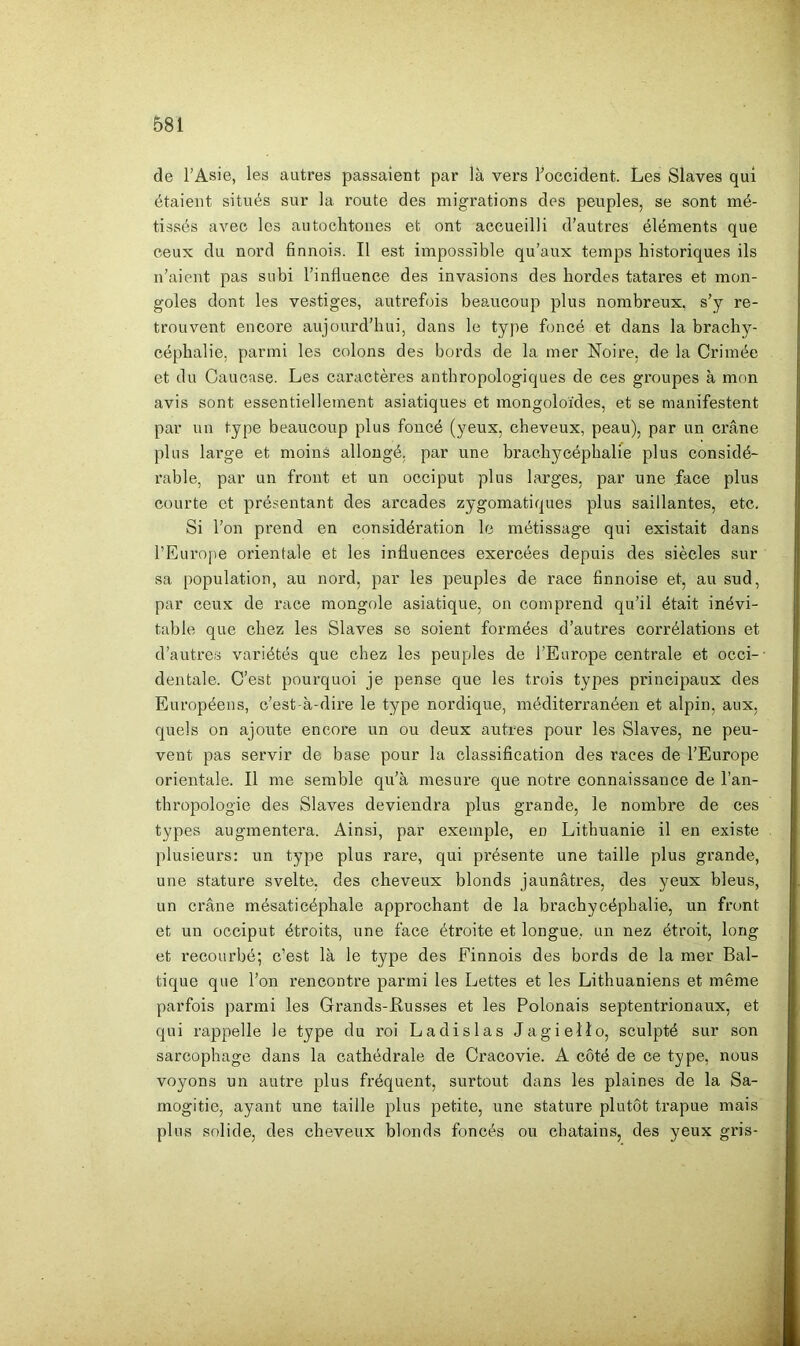 de l’Asie, les autres passaient par là vers l’occident. Les Slaves qui étaient situés sur la route des migrations des peuples, se sont mé- tissés avec les autochtones et ont accueilli d’autres éléments que ceux du nord finnois. Il est impossible qu’aux temps historiques ils n’aient pas subi l’influence des invasions des hoi’des tatares et mon- goles dont les vestiges, autrefois beaucoup plus nombreux, s’y re- trouvent encore aujourd’hui, dans le type foncé et dans la brachy- céphalie, parmi les colons des bords de la mer Noire, de la Crimée et du Caucase. Les caractères anthropologiques de ces groupes à mon avis sont essentiellement asiatiques et mongoloïdes, et se manifestent par un type beaucoup plus foncé (yeux, cheveux, peau), par un crâne plus large et moins allongé, par une brachycéphalie plus considé- rable, par un front et un occiput plus larges, par une face plus courte et présentant des arcades zygomatiques plus saillantes, etc. Si l’on prend en considération le métissage qui existait dans l’Europe orientale et les influences exercées depuis des siècles sur sa population, au nord, par les peuples de race finnoise et, au sud, par ceux de race mongole asiatique, on comprend qu’il était inévi- table que chez les Slaves se soient formées d’autres corrélations et d’autres variétés que chez les peuples de l’Europe centrale et occi-- dentale. C’est pourquoi je pense que les trois types principaux des Européens, c’est-à-dire le type nordique, méditerranéen et alpin, aux, quels on ajoute encore un ou deux autres pour les Slaves, ne peu- vent pas servir de base pour la classification des races de l’Europe orientale. Il me semble qu’à mesure que notre connaissance de l’an- thropologie des Slaves deviendra plus grande, le nombre de ces types augmentera. Ainsi, par exemple, en Lithuanie il en existe plusieurs: un type plus rare, qui présente une taille plus grande, une stature svelte, des cheveux blonds jaunâtres, des yeux bleus, un crâne mésaticéphale approchant de la brachycéphalie, un front et un occiput étroits, une face étroite et longue, un nez étroit, long et recourbé; c’est là le type des Finnois des bords de la mer Bal- tique que l’on rencontre parmi les Lettes et les Lithuaniens et même parfois parmi les Grands-Russes et les Polonais septentrionaux, et qui rappelle le type du roi Ladislas Jagiello, sculpté sur son sarcophage dans la cathédrale de Cracovie. A côté de ce type, nous voyons un autre plus fréquent, surtout dans les plaines de la Sa- mogitie, ayant une taille plus petite, une stature plutôt trapue mais plus solide, des cheveux blonds foncés ou châtains, des yeux gris-