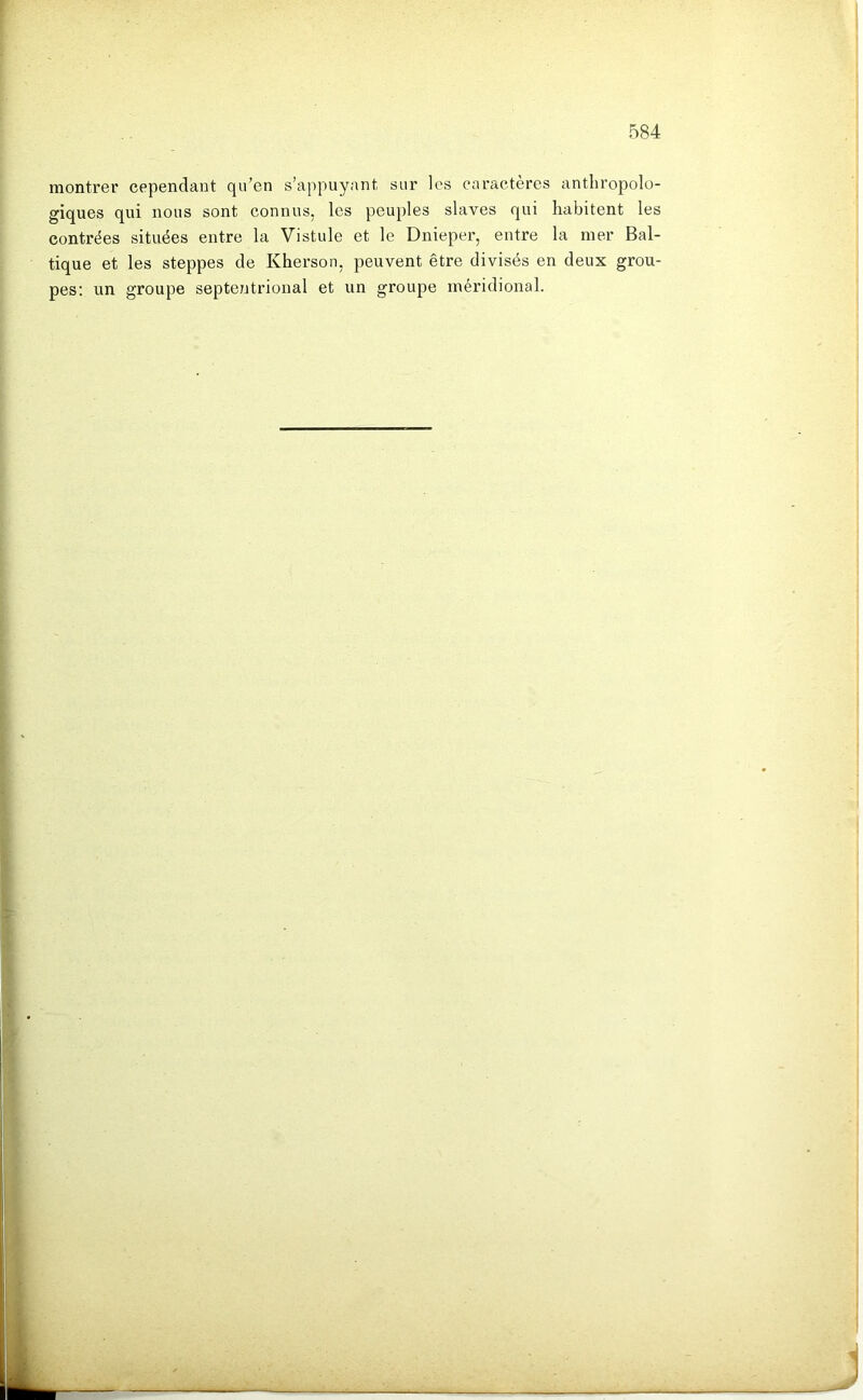 montrer cependant qu’en s’appuyant sur les caractères anthropolo- giques qui nous sont connus, les peuples slaves qui habitent les contrées situées entre la Vistule et le Dnieper, entre la mer Bal- tique et les steppes de Kherson, peuvent être divisés en deux grou- pes; un groupe septentrional et un groupe méridional.