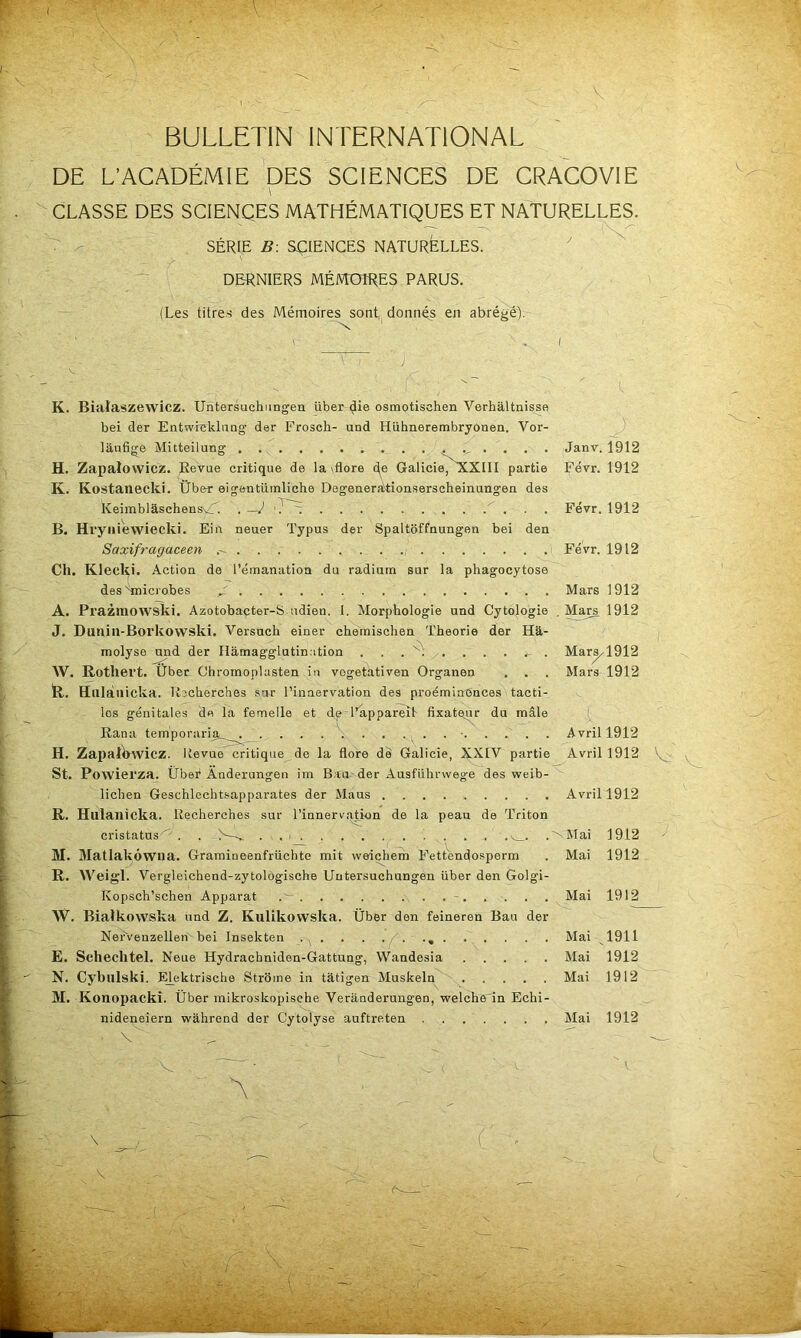 BULLETIN INTERNATIONAL DE L’ACADÉMIE DES SCIENCES DE CRACOVIE CLASSE DES SCIENÇES MATHÉMATIQUES ET NATURELLES. — - SÉRIE B. SCIENCES NATURfeLLES. ^ DERNIERS MÉMOIRES PARUS. (Les titres des Mémoires sont, donnés en abrégé). K. Bialaszewicz. Untersuchnngen über die osmotischen Verhâltnisse bei der Entwrcklimg’ der Frosch- und Hühnerembryônen. Vor- ^ lâufige Mitteilung Janv. 1912 H. Zapaîowicz. Revue critique de la \flore (^^e GalicieLxXill partie Févr. 1912 K. Kostanecki. Über eigeutümliche Degeneràtionserscheinungeu des KeimblâschensvT. .—J Févr. 1912 B. Hryiiiewiecki. Eiu neuer Typus der Spaltoffnungen bei den Saxifragaceen Févr. 1912 Ch. Klecki. Action de l’érnanatioa du radium sur la phagocytose des'Inicrobes / Mars 1912 A. Prazraowski. Azotobacter-S udien. 1, Morphologie und Cytologie , Ma^ 1912 J. Dunin-Borkowski. Versuch einer chemischen Théorie der Hâ- molyse und der Ilâmagglutinotion . . . y. . . . . Mar^l912 W. Rothert. Über Chromoplasten in vogetativen Organen . . . Mars 1912 R. Hiilàiiicka. Recherches sur l’innervation des proéminences tacti- les génitales do la femelle et de-l’appareil fixatejir du mâle Rana temporariai^_^^. \ • Avril 1912 H. Zapall>wicz. ItevuiCcritique de la flore de Galicie, XXIV partie Avril 1912 St. Povvierza. Ûbef Anderungen im B.îa^ der Ausführwege des weib-^ lichen Geschlechtsapparates der Maus Avril 1912 R. Hulanicka. Recherches sur l’innervation de la peau de Triton cristatus'' . . S~-_ . . i v_. .^Klai 1912 M. Matlakôwna. Graraineenfrüchte mit vveiçhem Fettendosperm . Mai 1912 R. W eigl. Vergleichend-zytologische Untersuchungen über den Golgi- Kopsch’schen Apparat - Mai 1912 W. Bialkowska und Z. Kulikovvska. Über den feineren Bau der Nervenzellen bei Insekten . . . . Mai 1911 E. Schechtel. Neue Hydrachniden-Gattung, Wandesia Mai 1912 N. Cybulski. Elektrische Strome in tatigen Muskeln Mai 1912 M. Konopackî. Über mikroskopisehe Veranderungen, welche'in Echi- nideneiern wàhrend der Cytolyse auftreten . . . . . . Mai 1912