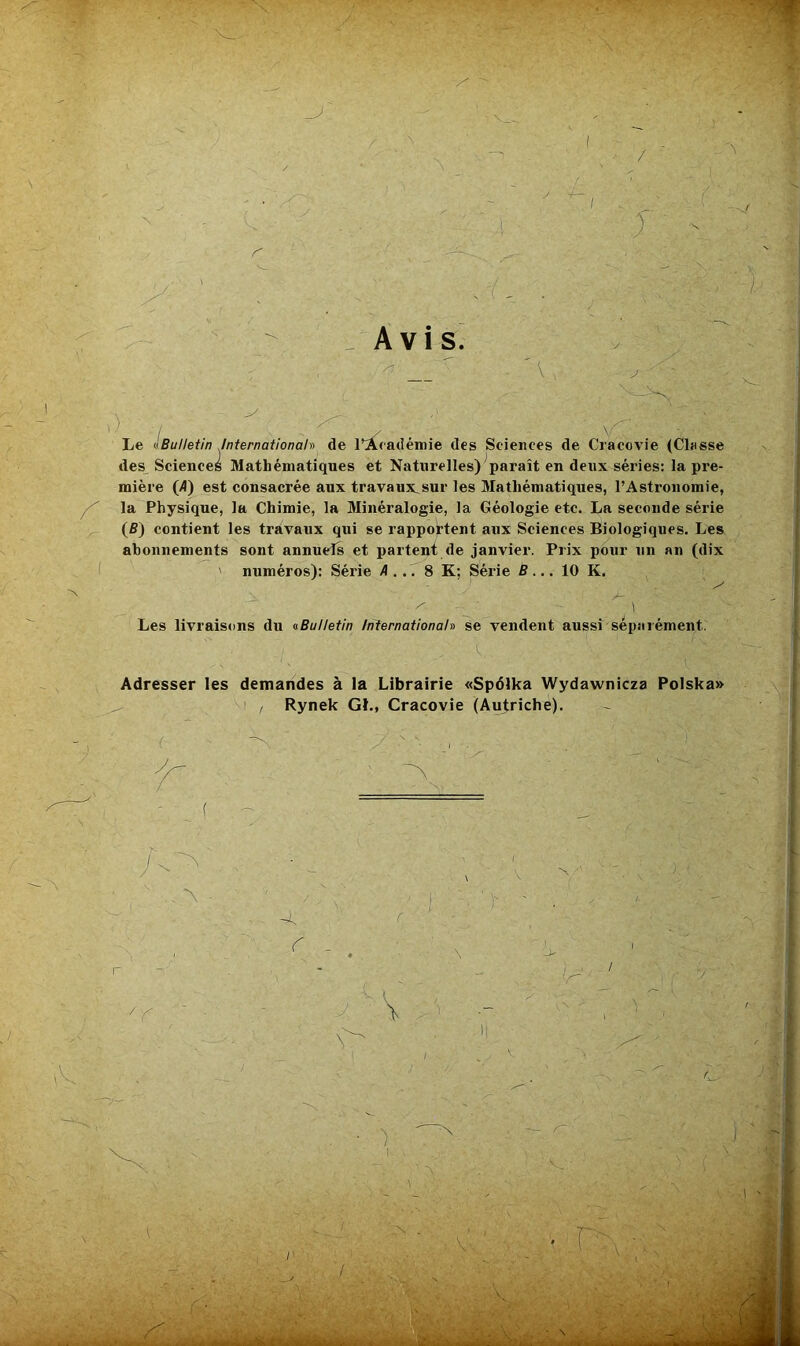 Avis] ) ■/ , - : Le ^Bulletin /nternationah de l’académie des Sciences de Cracovie (Classe des Sciences Mathématiques et Naturelles) paraît en deux séries: la pre- mière (A) est consacrée aux travaux.sur les Mathématiques, l’Astronomie, la Physique, la Chimie, la Minéralogie, la Géologie etc. La seconde série (B) contient les travaux qui se rapportent aux Sciences Biologiques. Les abonnements sont annuefs et partent de janvier. Prix pour un an (dix ' numéros): Série A ... 8 K; Série B... 10 K. Les livraisons du ^Bulletin Internationah se vendent aussi séparément. Adresser les demandes à la Librairie «Spdlka Wydawnicza Polska» , Rynek GL, Cracovie (Autriche).