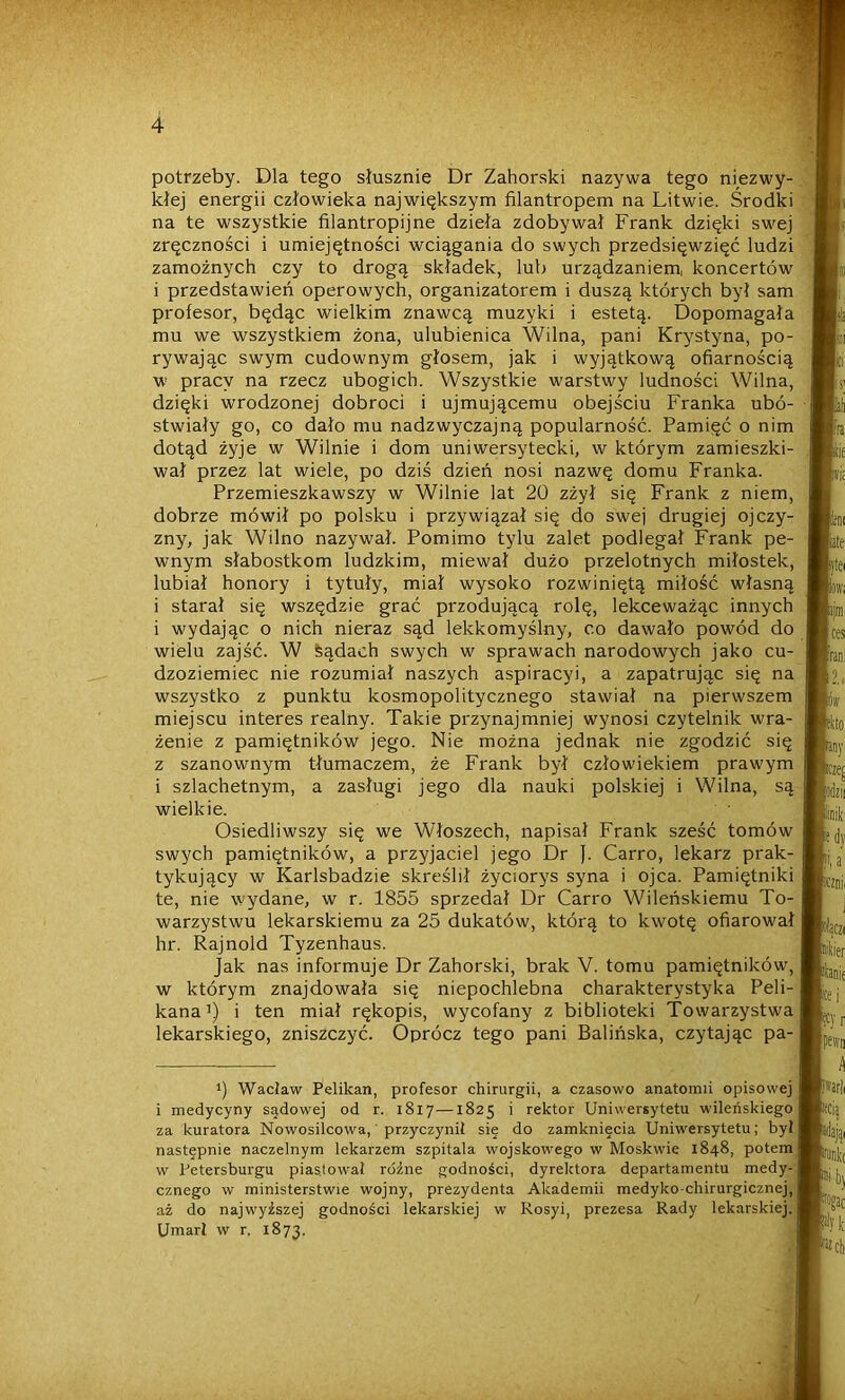 potrzeby. Dla tego słusznie Dr Zahorski nazywa tego niezwy- kłej energii człowieka największym filantropem na Litwie. Środki na te wszystkie filantropijne dzieła zdobywał Frank dzięki swej zręczności i umiejętności wciągania do swych przedsięwzięć ludzi zamożnych czy to drogą składek, lub urządzaniem, koncertów i przedstawień operowych, organizatorem i duszą których był sam profesor, będąc wielkim znawcą muzyki i estetą. Dopomagała mu we wszystkiem żona, ulubienica Wilna, pani Krystyna, po- rywając swym cudownym głosem, jak i wyjątkową ofiarnością w pracy na rzecz ubogich. Wszystkie warstwy ludności Wilna, dzięki wrodzonej dobroci i ujmującemu obejściu Franka ubó- stwiały go, co dało mu nadzwyczajną popularność. Pamięć o nim dotąd żyje w Wilnie i dom uniwersytecki, w którym zamieszki- wał przez lat wiele, po dziś dzień nosi nazwę domu Franka. Przemieszkawszy w Wilnie lat 20 zżył się Frank z niem, dobrze mówił po polsku i przywiązał się do swej drugiej ojczy- zny, jak Wilno nazywał. Pomimo tylu zalet podlegał Frank pe- wnym słabostkom ludzkim, miewał dużo przelotnych miłostek, lubiał honory i tytuły, miał wysoko rozwiniętą miłość własną i starał się wszędzie grać przodującą rolę, lekceważąc innych i wydając o nich nieraz sąd lekkomyślny, co dawało powód do wielu zajść. W sądach swych w sprawach narodowych jako cu- dzoziemiec nie rozumiał naszych aspiracyi, a zapatrując się na wszystko z punktu kosmopolitycznego stawiał na pierwszem miejscu interes realny. Takie przynajmniej wynosi czytelnik wra- żenie z pamiętników jego. Nie można jednak nie zgodzić się z szanownym tłumaczem, że Frank był człowiekiem prawym i szlachetnym, a zasługi jego dla nauki polskiej i Wilna, są wielkie. Osiedliwszy się we Włoszech, napisał Frank sześć tomów swych pamiętników, a przyjaciel jego Dr J. Carro, lekarz prak- tykujący w Karlsbadzie skreślił życiorys syna i ojca. Pamiętniki te, nie wydane, w r. 1855 sprzedał Dr Carro Wileńskiemu To- warzystwu lekarskiemu za 25 dukatów, którą to kwotę ofiarował hr. Rajnold Tyzenhaus. Jak nas informuje Dr Zahorski, brak V. tomu pamiętników, w którym znajdowała się niepochlebna charakterystyka Peli- kana* 1) i ten miał rękopis, wycofany z biblioteki Towarzystwa lekarskiego, zniszczyć. Oprócz tego pani Balińska, czytając pa- i) Wacław Pelikan, profesor chirurgii, a czasowo anatomii opisowej i medycyny sądowej od r. 1817—1825 i rektor Uniwersytetu wileńskiego za kuratora Nowosilcowa, przyczynił sie do zamknięcia Uniwersytetu; był następnie naczelnym lekarzem szpitala wojskowego w Moskwie 1848, potem w Petersburgu piastował różne godności, dyrektora departamentu medy- cznego w ministerstwie wojny, prezydenta Akademii medyko-chirurgicznej, aż do najwyższej godności lekarskiej w Rosyi, prezesa Rady lekarskiej. Umarł w r. 1873.