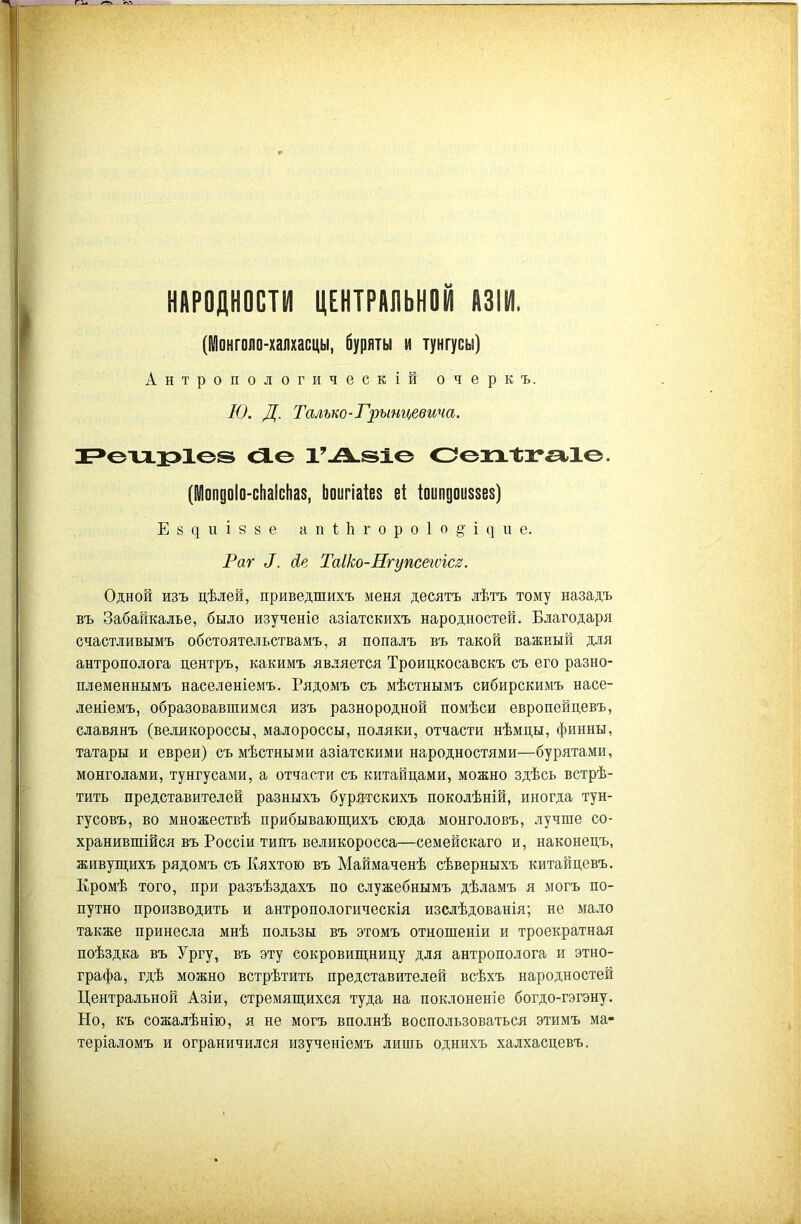 НАРОДНОСТИ ЦЕНТРАЛЬНОЙ АЗІИ. (Ійонгопо-ііапхасцы, буряты и тунгусы) Антропологическій очеркъ. Ю. Д. Талько-Грынцевича. сЯ-О Оохх-Ы^Ю. (Мопдоіо-сііаісііаз, Ьоигіаіез е1 Іоипдоиазез) Е8^иІ88е ап1;1ігоро1о§і(|ііе. Раг сів Таіко-Нгупсегѵісв. Одной изъ цѣлей, приведшихъ меня десятъ лѣтъ тому назадъ въ Забайкалье, было изученіе азіатскихъ народностей. Благодаря счастливымъ обстоятельствамъ, я попалъ въ такой важный для антрополога центръ, какимъ является Троицкосавскъ съ его разно- племеннымъ населеніемъ. Рядомъ съ мѣстнымъ сибирскимъ насе- леніемъ, образовавшимся изъ разнородной помѣси европейцевъ, славянъ (великороссы, малороссы, поляки, отчасти нѣмцы, финны, татары и евреи) съ мѣстными азіатскими народностями—бурятами, монголами, тунгусами, а отчасти съ китайцами, можно здѣсь встрѣ- тить представителей разныхъ бурятскихъ поколѣній, иногда тун- гусовъ, во множествѣ прибываюш;ихъ сюда монголовъ, лучше со- хранившійся въ Россіи типъ великоросса—семейскаго и, наконецъ, живуш;ихъ рядомъ съ Кяхтою въ Маймаченѣ сѣверныхъ китайцевъ. Кромѣ того, при разъѣздахъ но служебнымъ дѣламъ я могъ по- путно производить и антропологическія изслѣдованія; не мало также принесла мнѣ пользы въ этомъ отношеніи и троекратная поѣздка въ Ургу, въ эту сокровиш,ницу для антрополога и этно- графа, гдѣ можно встрѣтить представителей всѣхъ народностей Центральной Азіи, стремяш;ихся туда на поклоненіе богдо-гэгэну. Но, къ сожалѣнію, я не могъ вполнѣ воспользоваться этимъ ма- теріаломъ и ограничился изученіемъ лишь однихъ халхасцевъ.