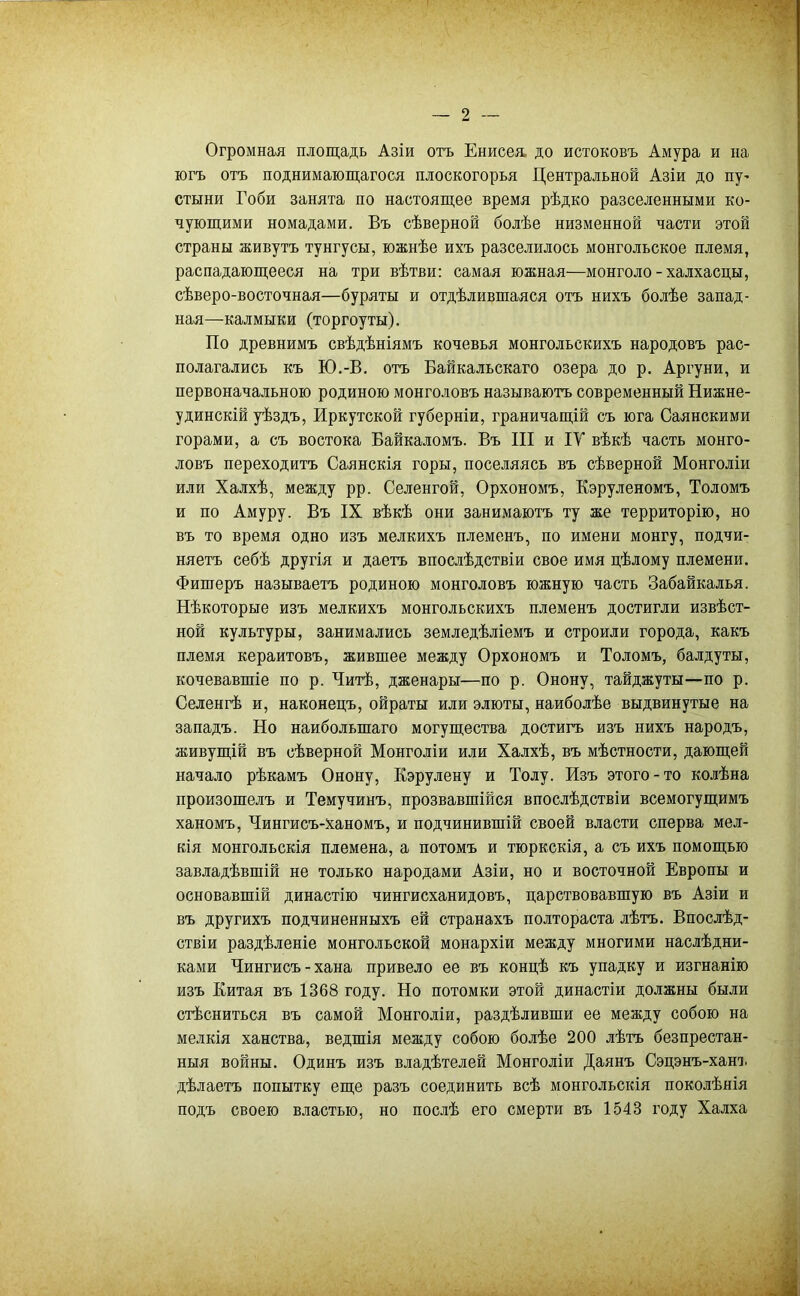Огромная площадь Азіи отъ Енисея, до истоковъ Амура и на югъ отъ поднимающагося плоскогорья Центральной Азіи до пу' стыни Гоби занята по настоящее время рѣдко разселенными ко- чующими номадами. Въ сѣверной болѣе низменной части этой страны живутъ тунгусы, южнѣе ихъ разселилось монгольское племя, распадающееся на три вѣтви: самая южная—монголе-халхасцы, сѣверо-восточная—буряты и отдѣлившаяся отъ нихъ болѣе запад- ная—калмыки (торгоуты). По древнимъ свѣдѣніямъ кочевья монгольскихъ народовъ рас- полагались къ Ю.-В. отъ Вайкальскаго озера до р. Аргуни, и первоначальною родиною монголовъ называютъ современный Нижне- удинскій уѣздъ. Иркутской губерніи, граничащій съ юга Саянскими горами, а съ востока Вайкаломъ. Въ III и ІТ вѣкѣ часть монго- ловъ переходитъ Саянскія горы, поселяясь въ сѣверной Монголіи или Халхѣ, между рр. Селенгой, Орхономъ, Кэруленомъ, Толомъ и по Амуру. Въ IX вѣкѣ они занимаютъ ту же территорію, но въ то время одно изъ мелкихъ племенъ, по имени монгу, подчи- няетъ себѣ другія и даетъ впослѣдствіи свое имя цѣлому племени. Фишеръ называетъ родиною монголовъ южную часть Забайкалья. Нѣкоторые изъ мелкихъ монгольскихъ племенъ достигли извѣст- ной культуры, занимались земледѣліемъ и строили города, какъ племя кераитовъ, жившее между Орхономъ и Толомъ, балдуты, кочевавшіе по р. Читѣ, дженары—по р. Онону, тайджуты—по р. Селенгѣ и, наконецъ, ойраты или элюты, наиболѣе выдвинутые на западъ. Но наибольшаго могущества достигъ изъ нихъ народъ, живущій въ сѣверной Монголіи или Халхѣ, въ мѣстности, дающей начало рѣкамъ Онону, Кэрулену и Толу. Изъ этого-то колѣна произошелъ и Темучинъ, прозвавшійся впослѣдствіи всемогущимъ ханомъ, Чингисъ-ханомъ, и подчинившій своей власти сперва мел- кія монгольскія племена, а потомъ и тюркскія, а съ ихъ помощью завладѣвшій не только народами Азіи, но и восточной Европы и основавшій династію чингисханидовъ, царствовавшую въ Азіи и въ другихъ подчиненныхъ ей странахъ полтораста лѣтъ. Впослѣд- ствіи раздѣленіе монгольской монархіи между многими наслѣдни- ками Чингисъ-хана привело ее въ концѣ къ упадку и изгнанію изъ Китая въ 1368 году. Но потомки этой династіи должны были стѣсниться въ самой Монголіи, раздѣливши ее между собою на мелкія ханства, ведшія между собою болѣе 200 лѣтъ безпрестан- ныя войны. Одинъ изъ владѣтелей Монголіи Даянъ Сэцэнъ-хані. дѣлаетъ попытку еще разъ соединить всѣ монгольскія поколѣнія подъ своею властью, но послѣ его смерти въ 1543 году Халха