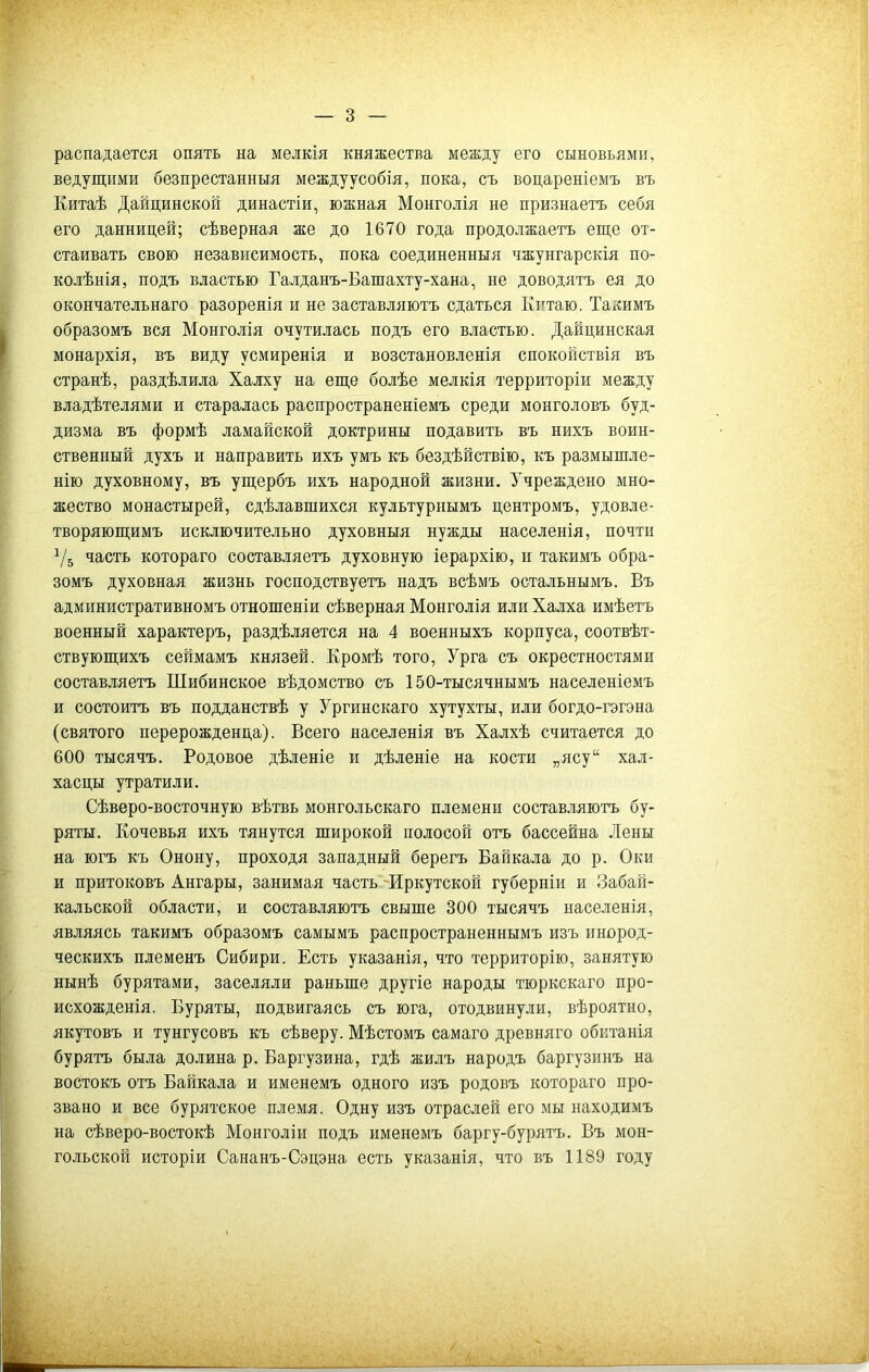 распадается опять на мелкія княжества между его сыновьями, ведущими безпрестанныя междуусобія, пока, съ воцареніемъ въ Китаѣ Данцинской династіи, южная Монголія не признаетъ себя его данницей; сѣверная же до 1670 года продолжаетъ еще от- стаивать свою независимость, пока соединенныя чжунгарскія по- колѣнія, подъ властью Галданъ-Башахту-хана, не доводятъ ея до окончательнаго разоренія и не заставляютъ сдаться Китаю. Такимъ образомъ вся Монголія очутилась подъ его властью. Дайцинская монархія, въ виду усмиренія и возстановленія спокойствія въ странѣ, раздѣлила Халху на еще болѣе мелкія территоріи между владѣтелями и старалась распространеніемъ среди монголовъ буд- дизма въ формѣ ламайской доктрины подавить въ нихъ воин- ственный духъ и направить ихъ умъ къ бездѣйствію, къ размышле- нію духовному, въ ущербъ ихъ народной жизни. Учреждено мно- жество монастырей, сдѣлавшихся культурнымъ центромъ, удовле- творяющимъ исключительно духовныя нужды населенія, почти 7б часть котораго составляетъ духовную іерархію, и такимъ обра- зомъ духовная жизнь господствуетъ надъ всѣмъ остальнымъ. Въ административномъ отношеніи сѣверная Монголія или Халха имѣетъ военный характеръ, раздѣляется на 4 военныхъ корпуса, соотвѣт- ствующихъ сеймамъ князей. Кромѣ того, Урга съ окрестностями составляетъ Шибинское вѣдомство съ 150-тысячнымъ населеніемъ и состоитъ въ подданствѣ у Ургинскаго хутухты, или богдо-гэгэна (святого перерожденца). Всего населенія въ Халхѣ считается до 600 тысячъ. Родовое дѣленіе и дѣленіе на кости „ясу“ хал- хасцы утратили. Сѣверо-восточную вѣтвь монгольскаго племени составляютъ бу- ряты. Кочевья ихъ тянутся широкой полосой отъ бассейна Лены на югъ къ Онону, проходя западный берегъ Байкала до р. Оки и притоковъ Ангары, занимая часть Иркутской губерніи и Забай- кальской области, и составляютъ свыше 300 тысячъ населенія, являясь такимъ образомъ самымъ распространеннымъ изъ инород- ческихъ племенъ Сибири. Есть указанія, что территорію, занятую нынѣ бурятами, заселяли раньше другіе народы тюркскаго про- исхожденія. Буряты, подвигаясь съ юга, отодвинули, вѣроятно, якутовъ и тунгусовъ къ сѣверу. Мѣстомъ самаго древняго обитанія бурятъ была долина р. Баргузина, гдѣ жилъ народъ баргузинъ на востокъ отъ Байкала и именемъ одного изъ родовъ котораго про- звано и все бурятское племя. Одну изъ отраслей его мы находимъ на сѣверо-востокѣ Монголіи подъ именемъ баргу-бурятъ. Въ мон- гольской исторіи Сананъ-Сэцэна есть указанія, что въ 1189 году