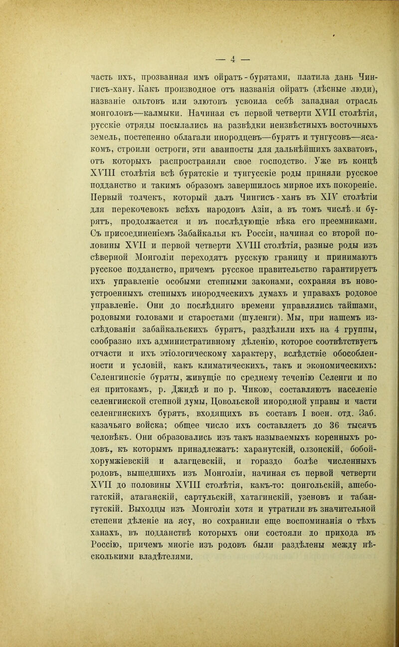 часть ихъ, прозванная имъ ойратъ - бурятами, платріла дань Чин- гисъ-хану. Какъ производное отъ названія ойратъ (лѣсные люди), названіе ольтовъ или элютовъ усвоила себѣ западная отрасль монголовъ—калмыки. Начиная съ первой четверти ХУІІ столѣтія, русскіе отряды посылались на развѣдки неизвѣстныхъ восточныхъ земель, постепенно облагали инородцевъ—бурятъ и тунгусовъ—яса- комъ, строріли остроги, эти аванпосты для дальнѣйшихъ захватовъ, отъ которыхъ распространяли свое господство. Уже въ концѣ ХУШ столѣтія всѣ бурятскіе и тунгусскіе роды приняли русское подданство и такимъ образомъ завершилось мирное ихъ покореніе. Первый толчекъ, который далъ Чингисъ-ханъ въ ХІУ столѣтіи для перекочевокъ всѣхъ народовъ Азіи, а въ томъ числѣ.и бу- рятъ, продолжается и въ послѣдующіе вѣка его преемниками. Съ присоединеніемъ Забайкалья къ Россіи, начиная со второй по- ловины ХУІІ и первой четверти ХУШ столѣтія, разные роды изъ сѣверной Монголіи переходятъ русскую границу и принимаютъ русское подданство, причемъ русское правительство гарантируетъ ихъ управленіе особыми степными законами, сохраняя въ ново- устроенныхъ степныхъ инородческихъ думахъ и управахъ родовое управленіе. Они до послѣдняго времени управлялись тайшами, родовыми головами и старостами (шуленги). Мы, при нашемъ из- слѣдованіи забайкальскихъ бурятъ, раздѣлили ихъ на 4 группы, сообразно ихъ административному дѣленію, которое соотвѣтствуетъ отчасти и ихъ этіологическому характеру, вслѣдствіе обособлен- ности и условій, какъ климатическихъ, такъ и экономическихъ: Селенгинскіе буряты, живущіе по среднему теченію Селенги и по ея притокамъ, р. Джидѣ и по р. Чикою, составляютъ населеніе селенгинской степной думы, Цовольской инородной управы и части селенгинскихъ бурятъ, входящихъ въ составъ I воен. отд. Заб. казачьяго войска; общее число ихъ составляетъ до 36 тысячъ человѣкъ. Они образовались изъ такъ называемыхъ коренныхъ ро- довъ,, къ которымъ принадлежатъ: харанутскій, олзонскій, бобой- хорумжіевскій и алагцевскій, и гораздо болѣе численныхъ родовъ, вышедшихъ изъ Монголіи, начиная съ первой четверти XVII до половины ХУШ столѣтія, какъ-то: цонгольскій, ашебо- гатскій, атаганскій, сартульскій, хатагинскій, узеновъ и табан- гутскій. Выходцы изъ Монголіи хотя и утратили въ значительной степени дѣленіе на ясу, но сохранили еще воспоминанія о тѣхъ ханахъ, въ подданствѣ которыхъ они состояли до прихода въ Россію, причемъ многіе изъ родовъ были раздѣлены между нѣ- сколькими владѣтелями.