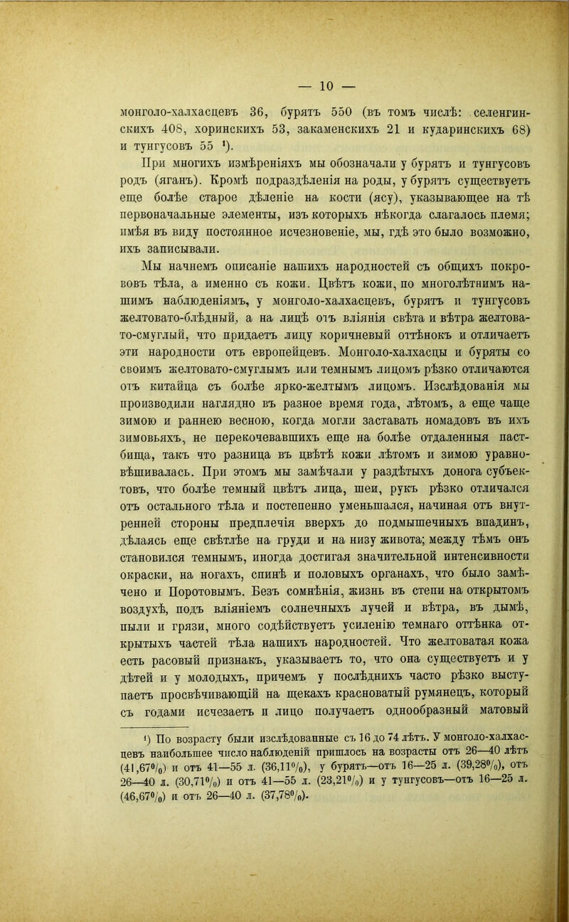 монголо-халхасцевъ 36, бурятъ 550 (въ томъ числѣ: селенгин- скихъ 408, хоринскихъ 53, закаменскихъ 21 и кударинскихъ 68) и тунгусовъ 55 ’). При многихъ измѣреніяхъ мы обозначали у бурятъ и тунгусовъ родъ (яганъ). Кромѣ подраздѣленія на роды, у бурятъ существуетъ еще болѣе старое дѣленіе на кости (ясу), указывающее на тѣ первоначальные элементы, изъ которыхъ нѣкогда слагалось племя; имѣя въ виду постоянное исчезновеніе, мы, гдѣ это было возможно, ихъ записывали. Мы начнемъ описаніе нашихъ народностей съ общихъ покро- вовъ тѣла, а именно съ кожи. Цвѣтъ кожи, по многолѣтнимъ на- шимъ наблюденіямъ, у монголо-халхасцевъ, бурятъ и тунгусовъ желтовато-блѣдный, а на лицѣ отъ вліянія свѣта и вѣтра желтова- то-смуглый, что придаетъ лицу коричневый оттѣнокъ и отличаетъ эти народности отъ европейцевъ. Монголо-халхасцы и буряты со своимъ желтовато-смуглымъ или темнымъ лицомъ рѣзко отличаются отъ китайца съ болѣе ярко-желтымъ лицомъ. Изслѣдованія мы производили наглядно въ разное время года, лѣтомъ, а еще чаще зимою и раннею весною, когда могли заставать номадовъ въ ихъ зимовьяхъ, не перекочевавшихъ еще на болѣе отдаленныя паст- бища, такъ что разница въ цвѣтѣ кожи лѣтомъ и зимою уравно- вѣшивалась. При этомъ мы замѣчали у раздѣты-хъ донога субъек- товъ, что болѣе темный цвѣтъ лица, шеи, рукъ рѣзко отличался отъ остального тѣла и постепенно уменьшался, начиная отъ внут- ренней стороны предплечія вверхъ до подмышечныхъ впадинъ, дѣлаясь еще свѣтлѣе на груди и на низу живота; между тѣмъ онъ становился темнымъ, иногда достигая значительной интенсивности окраски, на ногахъ, спинѣ и половыхъ органахъ, что было замѣ- чено и Поротовымъ. Безъ сомнѣнія, жизнь въ степи на открытомъ воздухѣ, подъ вліяніемъ солнечныхъ лучей и вѣтра, въ дымѣ, пыли и грязи, много содѣйствуетъ усиленію темнаго оттѣнка от- крытыхъ частей тѣла нашихъ народностей. Пто желтоватая кожа есть расовый признакъ, указываетъ то, что она существуетъ и у дѣтей и у молодыхъ, причемъ у послѣднихъ часто рѣзко высту- паетъ просвѣчивающій на щекахъ красноватый румянецъ, который съ годами исчезаетъ и лицо получаетъ однообразный матовый 1) По возрасту были изслѣдованные съ 16 до 74 лѣтъ. У монголо-халхас- цевъ наибольшее число наблюденій пришлось на возрасты отъ 26—40 лѣтъ (41,67®/о) и отъ 41—55 л. (36,11®/о), у бурятъ—отъ 16—25 л. (39,28«/о), отъ 26—40 л. (30,71®/о) и отъ 41—55 л. (23,21»/о) и у тунгусовъ—отъ 16—25 л. (46,67®/о) и отъ 26—40 л. (37,78»/о).