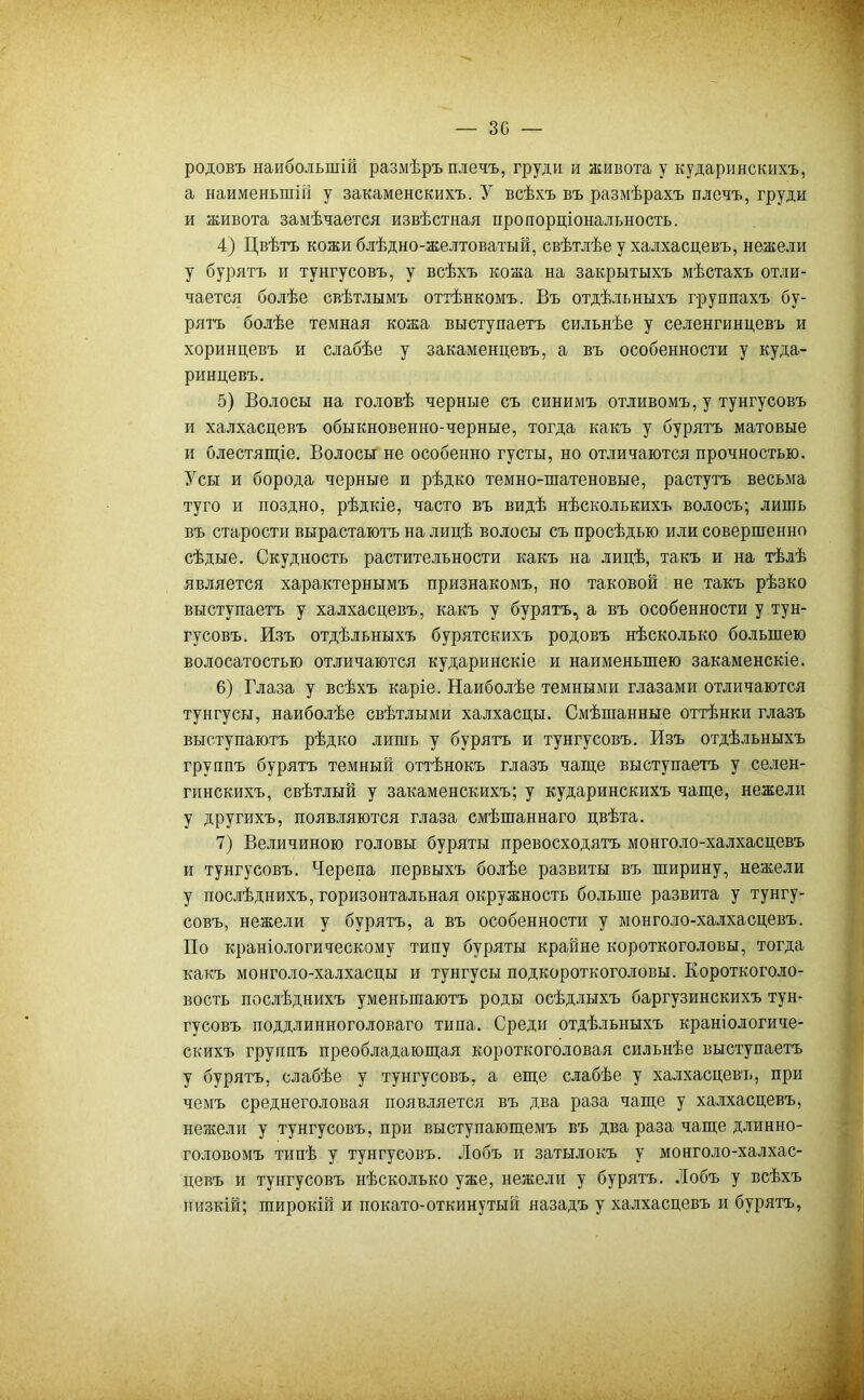 зс — родовъ наибольшій размѣръ плечъ, груди и живота у кударинскихъ, а наименьшій у закаменскихъ. У всѣхъ въ размѣрахъ плечъ, груди и живота замѣчается извѣстная пропорціональность. 4) Цвѣтъ кожи блѣдно-желтоватый, свѣтлѣе у халхасцевъ, нежели у бурятъ и тунгусовъ, у всѣхъ кожа на закрытыхъ мѣстахъ отли- чается болѣе свѣтлымъ оттѣнкомъ. Въ отдѣльныхъ группахъ бу- рятъ болѣе темная кожа выступаетъ сильнѣе у селенгинцевъ и хоринцевъ и слабѣе у закаменцевъ, а въ особенности у куда- ринцевъ. 5) Волосы на головѣ черные съ синимъ отливомъ, у тунгусовъ и халхасцевъ обыкновенно-черные, тогда какъ у бурятъ матовые и блестящіе. Волосы не особенно густы, но отличаются прочностью. Усы и борода черные и рѣдко темно-шатеновые, растутъ весьма туго и поздно, рѣдкіе, часто въ видѣ нѣсколькихъ волосъ; лишь въ старости вырастаютъ на лицѣ волосы съ просѣдью или совершенно сѣдые. Скудность растительности какъ на лицѣ, такъ и на тѣлѣ является характернымъ признакомъ, но таковой не такъ рѣзко выступаетъ у халхасцевъ, какъ у бурятъ, а въ особенности у тун- гусовъ. Изъ отдѣльныхъ бурятскихъ родовъ нѣсколько большею волосатостью отличаются кударинскіе и наименьшею закаменскіе. 6) Глаза у всѣхъ каріе. Наиболѣе темными глазами отличаются тунгусы, наиболѣе свѣтлыми халхасцы. Смѣшанные оттѣнки глазъ выступаютъ рѣдко лишь у бурятъ и тунгусовъ. Изъ отдѣльныхъ группъ бурятъ темный оттѣнокъ глазъ чаще выступаетъ у селен- гинскихъ, свѣтлый у закаменскихъ; у кударинскихъ чаще, нежели у другихъ, появляются глаза смѣшаннаго цвѣта. 7) Величиною головы буряты превосходятъ моыголо-халхасцевъ и тунгусовъ. Черепа первыхъ болѣе развиты въ ширину, нежели у послѣднихъ, горизонтальная окружность больше развита у тунгу- совъ, нежели у бурятъ, а въ особенности у монголо-халхасцевъ. По краніологическому типу буряты крайне короткоголовы, тогда какъ монголо-халхасцы и тунгусы подкороткоголовы. Короткоголо- вость послѣднихъ уменьшаютъ роды осѣдлыхъ баргузинскихъ тун- гусовъ поддлинноголоваго типа. Среди отдѣльныхъ краніологиче- скихъ группъ преобладающая короткоголовая сильнѣе выступаетъ у бурятъ, слабѣе у тунгусовъ, а еще слабѣе у халхасцевъ, при чемъ среднеголовая появляется въ два раза чаще у халхасцевъ, нежели у тунгусовъ, при выступающемъ въ два раза чаще длинно- головомъ типѣ у тунгусовъ. Лобъ и затылокъ у монголо-халхас- цевъ и тунгусовъ нѣсколько уже, нежели у бурятъ. .Іобъ у всѣхъ низкій; широкій и покато-откинутый назадъ у халхасцевъ и бурятъ,