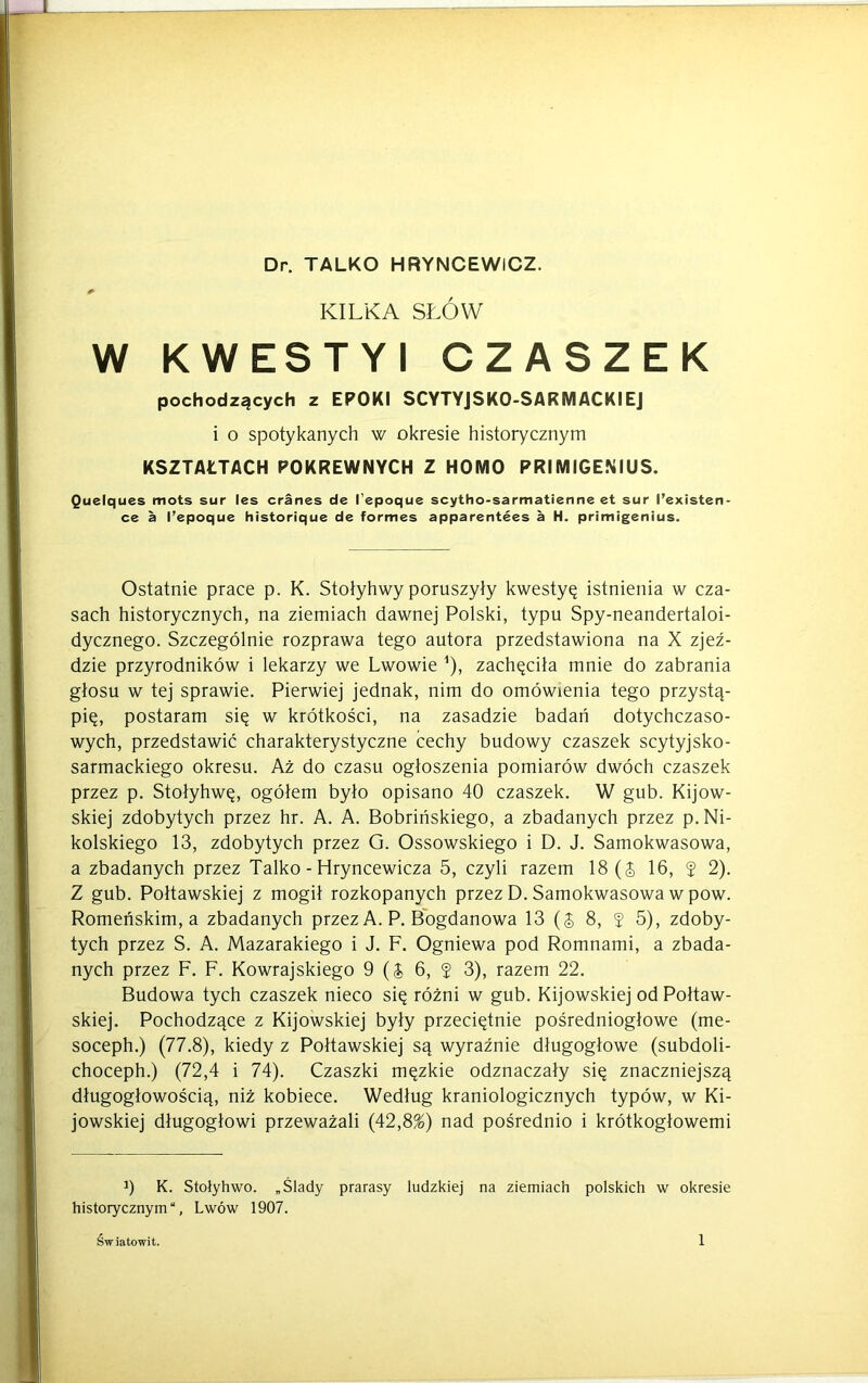 KILKA SŁÓW W KWESTYI CZASZEK pochodzących z EPOKI SCYTYJSKO-SARMACKIEJ i o spotykanych w okresie historycznym KSZTAŁTACH POKREWNYCH Z HOMO PRIMIGENIUS. Quelques mots sur les cranes de l’epoque scytho-sarmatienne et sur l’existen- ce a l’epoque historique de formes apparentees a H. primigenius. Ostatnie prace p. K. Stołyhwy poruszyły kwestyę istnienia w cza- sach historycznych, na ziemiach dawnej Polski, typu Spy-neandertaloi- dycznego. Szczególnie rozprawa tego autora przedstawiona na X zjeź- dzie przyrodników i lekarzy we Lwowie 1), zachęciła mnie do zabrania głosu w tej sprawie. Pierwiej jednak, nim do omówienia tego przystą- pię, postaram się w krótkości, na zasadzie badań dotychczaso- wych, przedstawić charakterystyczne cechy budowy czaszek scytyjsko- sarmackiego okresu. Aż do czasu ogłoszenia pomiarów dwóch czaszek przez p. Stołyhwę, ogółem było opisano 40 czaszek. W gub. Kijow- skiej zdobytych przez hr. A. A. Bobrińskiego, a zbadanych przez p.Ni- kolskiego 13, zdobytych przez G. Ossowskiego i D. J. Samokwasowa, a zbadanych przez Talko - Hryncewicza 5, czyli razem 18(5 16, $ 2). Z gub. Połtawskiej z mogił rozkopanych przez D. Samokwasowa w pow. Romeriskim, a zbadanych przez A. P. Bogdanowa 13 (5 8, 5 5), zdoby- tych przez S. A. Mazarakiego i J. F. Ogniewa pod Romnami, a zbada- nych przez F. F. Kowrajskiego 9 (5 6, 5 3), razem 22. Budowa tych czaszek nieco się różni w gub. Kijowskiej od Połtaw- skiej. Pochodzące z Kijowskiej były przeciętnie pośredniogłowe (me- soceph.) (77.8), kiedy z Połtawskiej są wyraźnie długogłowe (subdoli- choceph.) (72,4 i 74). Czaszki męzkie odznaczały się znaczniejszą długogłowością, niż kobiece. Według kraniologicznych typów, w Ki- jowskiej długogłowi przeważali (42,8%) nad pośrednio i krótkogłowemi 3) K. Stolyhwo. „Ślady prarasy ludzkiej na ziemiach polskich w okresie historycznym, Lwów 1907.