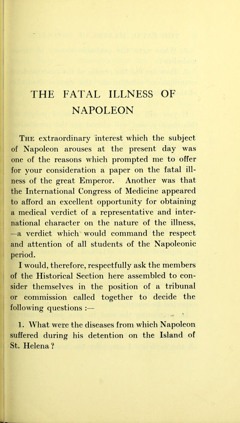 NAPOLEON The extraordinary interest which the subject of Napoleon arouses at the present day was one of the reasons which prompted me to offer for your consideration a paper on the fatal ill- ness of the great Emperor. Another was that the International Congress of Medicine appeared to afford an excellent opportunity for obtaining a medical verdict of a representative and inter- national character on the nature of the illness, —a verdict which would command the respect and attention of all students of the Napoleonic period. I would, therefore, respectfully ask the members of the Historical Section here assembled to con- sider themselves in the position of a tribunal or commission called together to decide the following questions :— 1. What were the diseases from which Napoleon suffered during his detention on the Island of St. Helena?