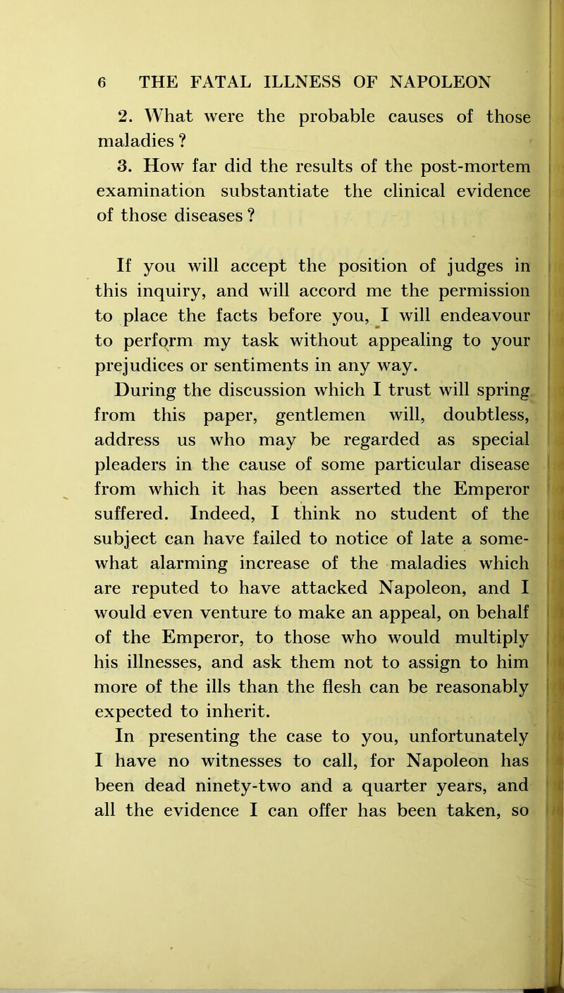 2. What were the probable causes of those maladies ? 3. How far did the results of the post-mortem examination substantiate the clinical evidence of those diseases ? If you will accept the position of judges in this inquiry, and will accord me the permission to place the facts before you, I will endeavour to perform my task without appealing to your prejudices or sentiments in any way. During the discussion which I trust will spring from this paper, gentlemen will, doubtless, address us who may be regarded as special pleaders in the cause of some particular disease from which it has been asserted the Emperor suffered. Indeed, I think no student of the subject can have failed to notice of late a some- what alarming increase of the maladies which are reputed to have attacked Napoleon, and I would even venture to make an appeal, on behalf of the Emperor, to those who would multiply his illnesses, and ask them not to assign to him more of the ills than the flesh can be reasonably expected to inherit. In presenting the case to you, unfortunately I have no witnesses to call, for Napoleon has been dead ninety-two and a quarter years, and all the evidence I can offer has been taken, so