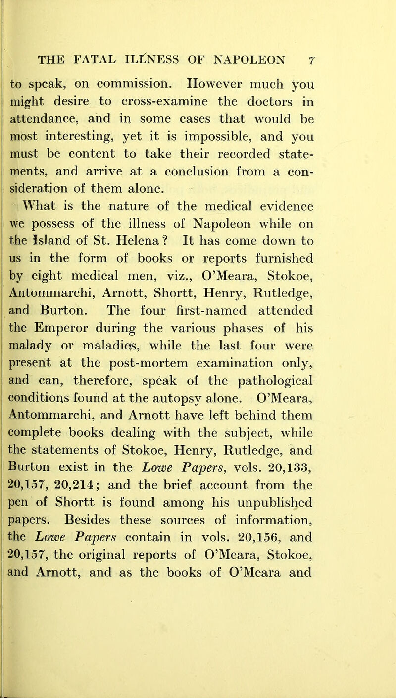 to speak, on commission. However much you might desire to cross-examine the doctors in attendance, and in some cases that would be most interesting, yet it is impossible, and you must be content to take their recorded state- ments, and arrive at a conclusion from a con- sideration of them alone. What is the nature of the medical evidence we possess of the illness of Napoleon while on the Island of St. Helena? It has come down to us in the form of books or reports furnished by eight medical men, viz,, O’Meara, Stokoe, Antommarchi, Arnott, Shortt, Henry, Rutledge, and Burton. The four first-named attended the Emperor during the various phases of his malady or maladiefs, while the last four were present at the post-mortem examination only, and can, therefore, speak of the pathological conditions found at the autopsy alone. O’Meara, Antommarchi, and Arnott have left behind them complete books dealing with the subject, while the statements of Stokoe, Henry, Rutledge, and Burton exist in the Lowe Papers, vols. 20,133, 20,157, 20,214; and the brief account from the pen of Shortt is found among his unpublished papers. Besides these sources of information, the Lowe Papers contain in vols. 20,156, and 20,157, the original reports of O’Meara, Stokoe, and Arnott, and as the books of O’Meara and