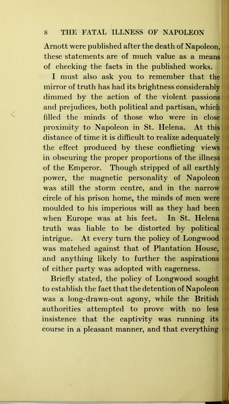 Arnott were published after the death of Napoleon, these statements are of much value as a means of checking the facts in the published works. I must also ask you to remember that the mirror of truth has had its brightness considerably dimmed by the action of the violent passions and prejudices, both political and partisan, which filled the minds of those who were in close proximity to Napoleon in St. Helena. At this distance of time it is difficult to realize adequately the effect produced by these conflicting views in obscuring the proper proportions of the illness of the Emperor. Though stripped of all earthly power, the magnetic personality of Napoleon was still the storm centre, and in the narrow circle of his prison home* the minds of men were moulded to his imperious will as they had been when Europe was at his feet. In St. Helena truth was liable to be distorted by political intrigue. At every turn the policy of Longwood was matched against that of Plantation House, and anything likely to further the aspirations of either party was adopted with eagerness. Briefly stated, the policy of Longwood sought to establish the fact that the detention of Napoleon was a long-drawn-out agony, while the British authorities attempted to prove with no less insistence that the captivity was running its course in a pleasant manner, and that everything