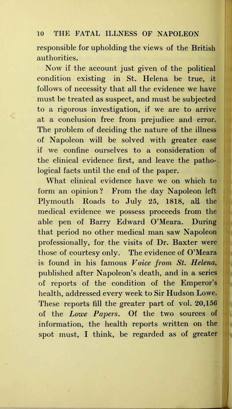 responsible for upholding the views of the British authorities. Now if the account just given of the political condition existing in St. Helena be true, it follows of necessity that all the evidence we have must be treated as suspect, and must be subjected to a rigorous investigation, if we are to arrive at a conclusion free from prejudice and error. The problem of deciding the nature of the illness of Napoleon will be solved with greater ease if we confine ourselves to a consideration of the clinical evidence first, and leave the patho- logical facts until the end of the paper. What clinical evidence have we on which to form an opinion? From the day Napoleon left Plymouth Roads to July 25, 1818, ali the medical evidence we possess proceeds from the able pen of Barry Edward O’Meara. During that period no other medical man saw Napoleon professionally, for the visits of Dr. Baxter were those of courtesy only. The evidence of O’Meara is found in his famous Voice from St. Helena, published after Napoleon’s death, and in a series of reports of the condition of the Emperor’s health, addressed every week to Sir Hudson Lowe. These reports fill the greater part of vol. 20,156 of the Lowe Papers. Of the two sources of information, the health reports written on the spot must, I think, be regarded as of greater