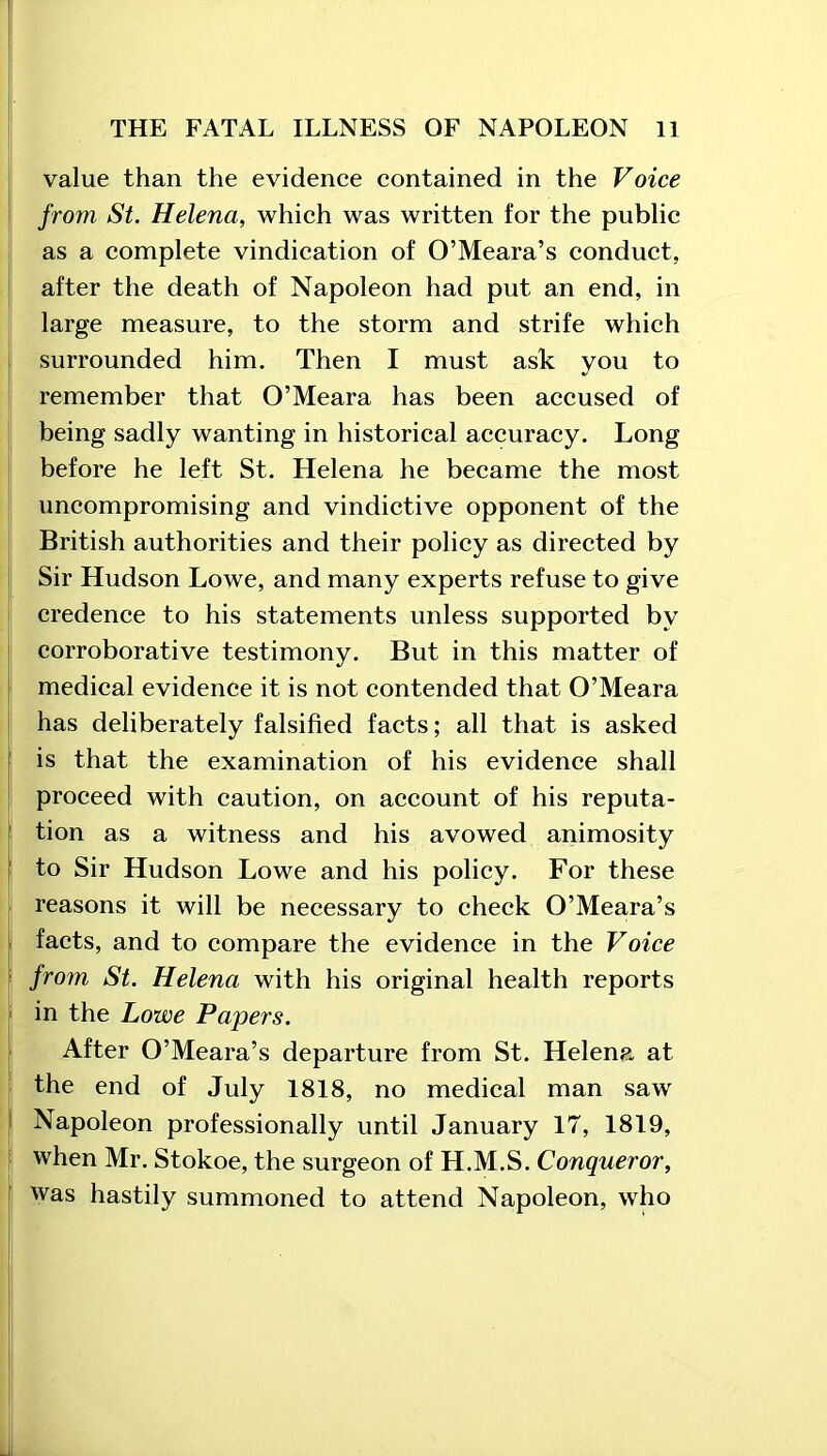 value than the evidence contained in the Voice from St. Helena, which was written for the public as a complete vindication of O’Meara’s conduct, after the death of Napoleon had put an end, in large measure, to the storm and strife which surrounded him. Then I must ask you to remember that O’Meara has been accused of being sadly wanting in historical accuracy. Long before he left St. Helena he became the most uncompromising and vindictive opponent of the British authorities and their policy as directed by Sir Hudson Lowe, and many experts refuse to give credence to his statements unless supported by corroborative testimony. But in this matter of medical evidence it is not contended that O’Meara has deliberately falsified facts; all that is asked is that the examination of his evidence shall proceed with caution, on account of his reputa- J tion as a witness and his avowed animosity to Sir Hudson Lowe and his policy. For these reasons it will be necessary to check O’Meara’s facts, and to compare the evidence in the Voice from St. Helena with his original health reports in the Lowe Papers. After O’Meara’s departure from St. Helena at the end of July 1818, no medical man saw Napoleon professionally until January 17, 1819, when Mr. Stokoe, the surgeon of H.M.S. Conqueror, was hastily summoned to attend Napoleon, who