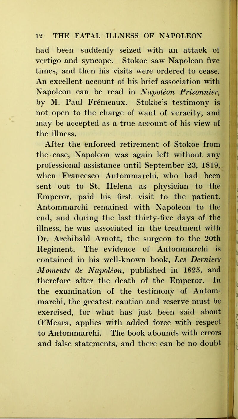 had been suddenly seized with an attack of vertigo and syncope. Stokoe saw Napoleon five times, and then his visits were ordered to cease. An excellent account of his brief association with Napoleon can be read in Napoleon Prisonnier, by M. Paul Fremeaux. Stokoe’s testimony is not open to the charge of want of veracity, and may be accepted as a true account of his view of the illness. After the enforced retirement of Stokoe from the case, Napoleon was again left without any professional assistance until September 23, 1819, when Francesco Antommarchi, who had been sent out to St. Helena as physician to the Emperor, paid his first visit to the patient. Antommarchi remained with Napoleon to the end, and during the last thirty-five days of the illness, he was associated in the treatment with Dr. Archibald Arnott, the surgeon to the 20th Regiment. The evidence of Antommarchi is contained in his well-known book, Les Berniers Moments de Napoleon, published in 1825, and therefore after the death of the Emperor. In the examination of the testimony of Antom- marchi, the greatest caution and reserve must be exercised, for what has just been said about O’Meara, applies with added force with respect to Antommarchi. The book abounds with errors and false statements, and there can be no doubt