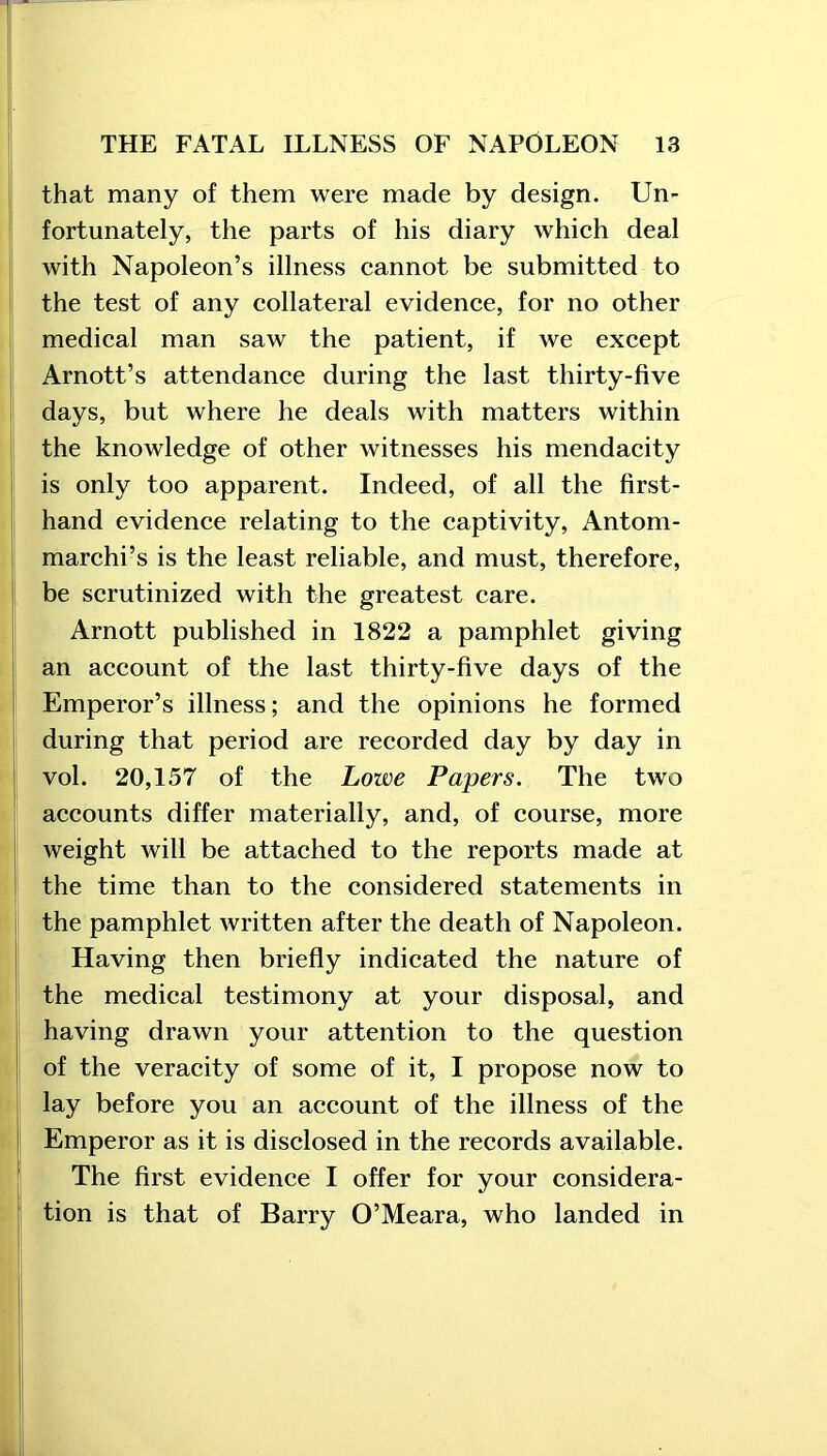 that many of them were made by design. Un- fortunately, the parts of his diary which deal with Napoleon’s illness cannot be submitted to the test of any collateral evidence, for no other medical man saw the patient, if we except Arnott’s attendance during the last thirty-five days, but where he deals with matters within the knowledge of other witnesses his mendacity is only too apparent. Indeed, of all the first- hand evidence relating to the captivity, Antom- marchi’s is the least reliable, and must, therefore, be scrutinized with the greatest care. Arnott published in 1822 a pamphlet giving an account of the last thirty-five days of the Emperor’s illness; and the opinions he formed during that period are recorded day by day in vol. 20,157 of the Lowe Papers. The two accounts differ materially, and, of course, more weight will be attached to the reports made at the time than to the considered statements in the pamphlet written after the death of Napoleon. Having then briefly indicated the nature of the medical testimony at your disposal, and having drawn your attention to the question of the veracity of some of it, I propose now to lay before you an account of the illness of the Emperor as it is disclosed in the records available. The first evidence I offer for your considera- tion is that of Barry O’Meara, who landed in