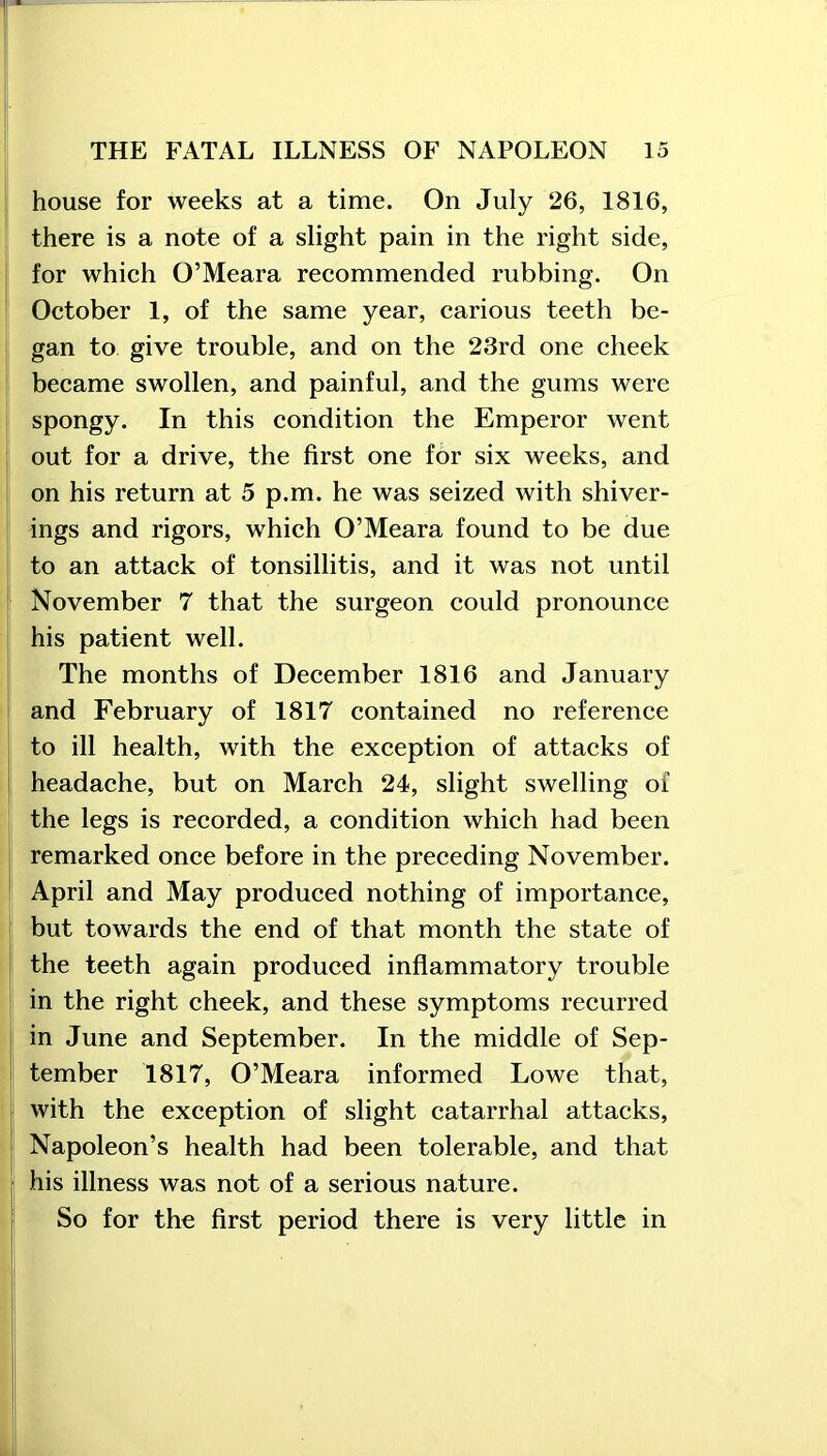 house for weeks at a time. On July 26, 1816, there is a note of a slight pain in the right side, for which O’Meara recommended rubbing. On October 1, of the same year, carious teeth be- gan to give trouble, and on the 23rd one cheek became swollen, and painful, and the gums were spongy. In this condition the Emperor went out for a drive, the first one for six weeks, and on his return at 5 p.m. he was seized with shiver- ings and rigors, which O’Meara found to be due to an attack of tonsillitis, and it was not until November 7 that the surgeon could pronounce his patient well. The months of December 1816 and January and February of 1817 contained no reference to ill health, with the exception of attacks of headache, but on March 24, slight swelling of the legs is recorded, a condition which had been remarked once before in the preceding November. April and May produced nothing of importance, but towards the end of that month the state of the teeth again produced inflammatory trouble in the right cheek, and these symptoms recurred in June and September. In the middle of Sep- tember 1817, O’Meara informed Lowe that, with the exception of slight catarrhal attacks, Napoleon’s health had been tolerable, and that his illness was not of a serious nature. So for the first period there is very little in