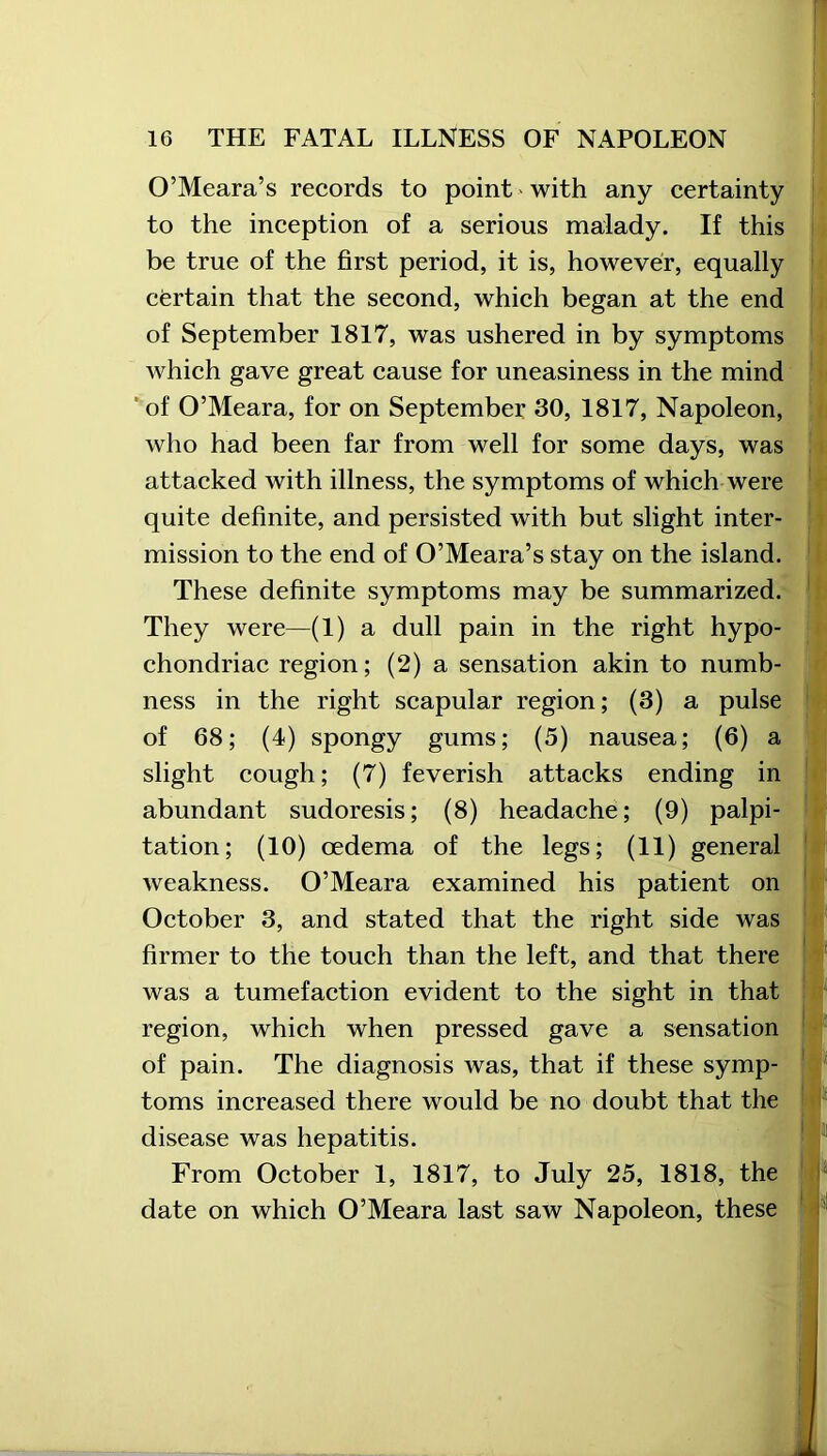 O’Meara’s records to point - with any certainty to the inception of a serious malady. If this be true of the first period, it is, however, equally certain that the second, which began at the end of September 1817, was ushered in by symptoms which gave great cause for uneasiness in the mind of O’Meara, for on September 30, 1817, Napoleon, who had been far from well for some days, was attacked with illness, the symptoms of which were quite definite, and persisted with but slight inter- mission to the end of O’Meara’s stay on the island. These definite symptoms may be summarized. They were—(1) a dull pain in the right hypo- chondriac region; (2) a sensation akin to numb- ness in the right scapular region; (3) a pulse of 68; (4) spongy gums; (5) nausea; (6) a slight cough; (7) feverish attacks ending in abundant sudoresis; (8) headache; (9) palpi- tation; (10) oedema of the legs; (11) general weakness. O’Meara examined his patient on October 3, and stated that the right side was firmer to the touch than the left, and that there was a tumefaction evident to the sight in that region, which when pressed gave a sensation of pain. The diagnosis was, that if these symp- toms increased there would be no doubt that the disease was hepatitis. From October 1, 1817, to July 25, 1818, the date on which O’Meara last saw Napoleon, these