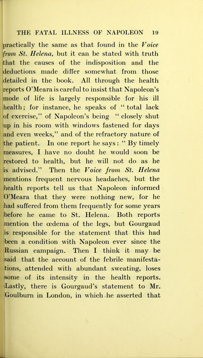 practically the same as that found in the Voice from St. Helena, but it can be stated with truth that the causes of the indisposition and the deductions made differ somewhat from those detailed in the book. All through the health reports O’Meara is careful to insist that Napoleon’s mode of life is largely responsible for his ill health; for instance, he speaks of “total lack of exercise,” of Napoleon’s being “ closely shut up in his room with windows fastened for days and even weeks,” and of the refractory nature of the patient. In one report he says : “ By timely measures, I have no doubt he would soon be Restored to health, but he will not do as he is advised.” Then the Voice from St. Helena mentions frequent nervous headaches, but the health reports tell us that Napoleon informed O’Meara that they were nothing new, for he had suffered from them frequently for some years before he came to St. Helena. Both reports mention the oedema of the legs, but Gourgaud is responsible for the statement that this had been a condition with Napoleon ever since the Russian campaign. Then I think it may be said that the account of the febrile manifesta- tions, attended with abundant sweating, loses some of its intensity in the health reports. Lastly, there is Gourgaud’s statement to Mr. Goulburn in London, in which he asserted that