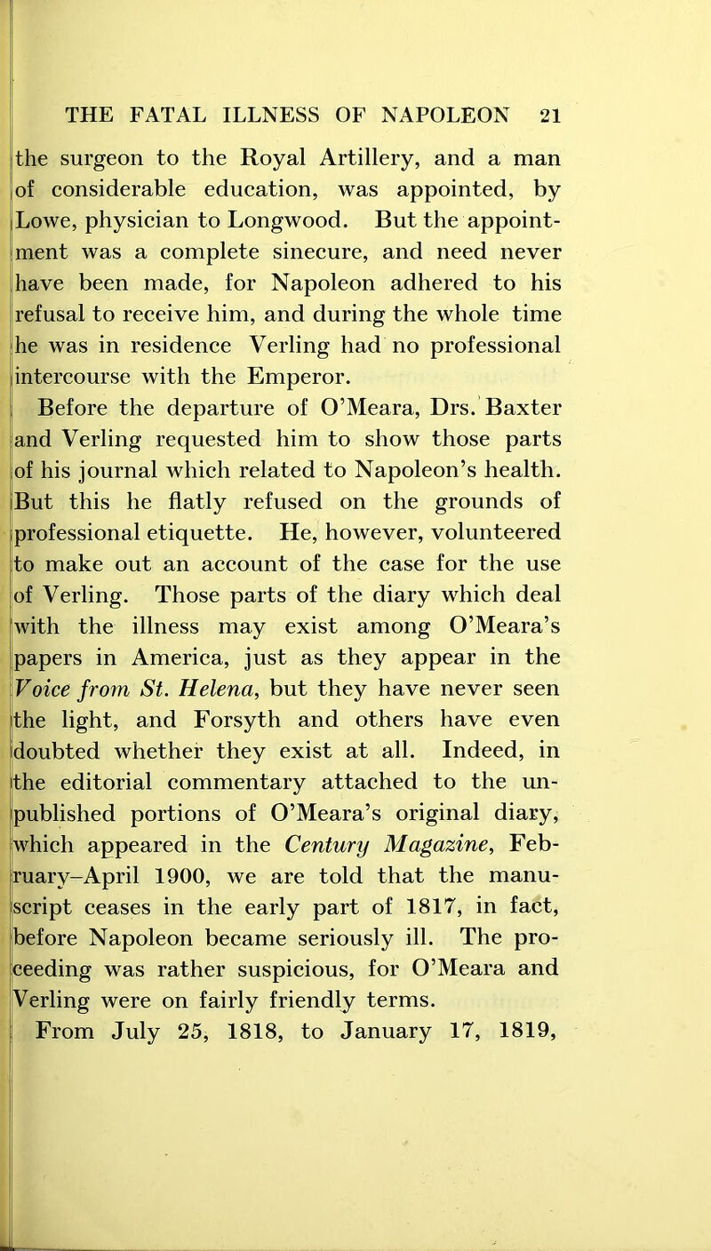 the surgeon to the Royal Artillery, and a man of considerable education, was appointed, by Lowe, physician to Longwood. But the appoint- ment was a complete sinecure, and need never have been made, for Napoleon adhered to his refusal to receive him, and during the whole time he was in residence Verling had no professional intercourse with the Emperor. Before the departure of O’Meara, Drs. Baxter and Verling requested him to show those parts of his journal which related to Napoleon’s health. But this he flatly refused on the grounds of professional etiquette. He, however, volunteered to make out an account of the case for the use of Verling. Those parts of the diary which deal with the illness may exist among O’Meara’s papers in America, just as they appear in the Voice from St. Helena, but they have never seen the light, and Forsyth and others have even doubted whether they exist at all. Indeed, in the editorial commentary attached to the un- published portions of O’Meara’s original diary, which appeared in the Century Magazine, Feb- ruary-April 1900, we are told that the manu- script ceases in the early part of 1817, in fact, before Napoleon became seriously ill. The pro- ceeding was rather suspicious, for O’Meara and Verling were on fairly friendly terms. From July 25, 1818, to January 17, 1819,