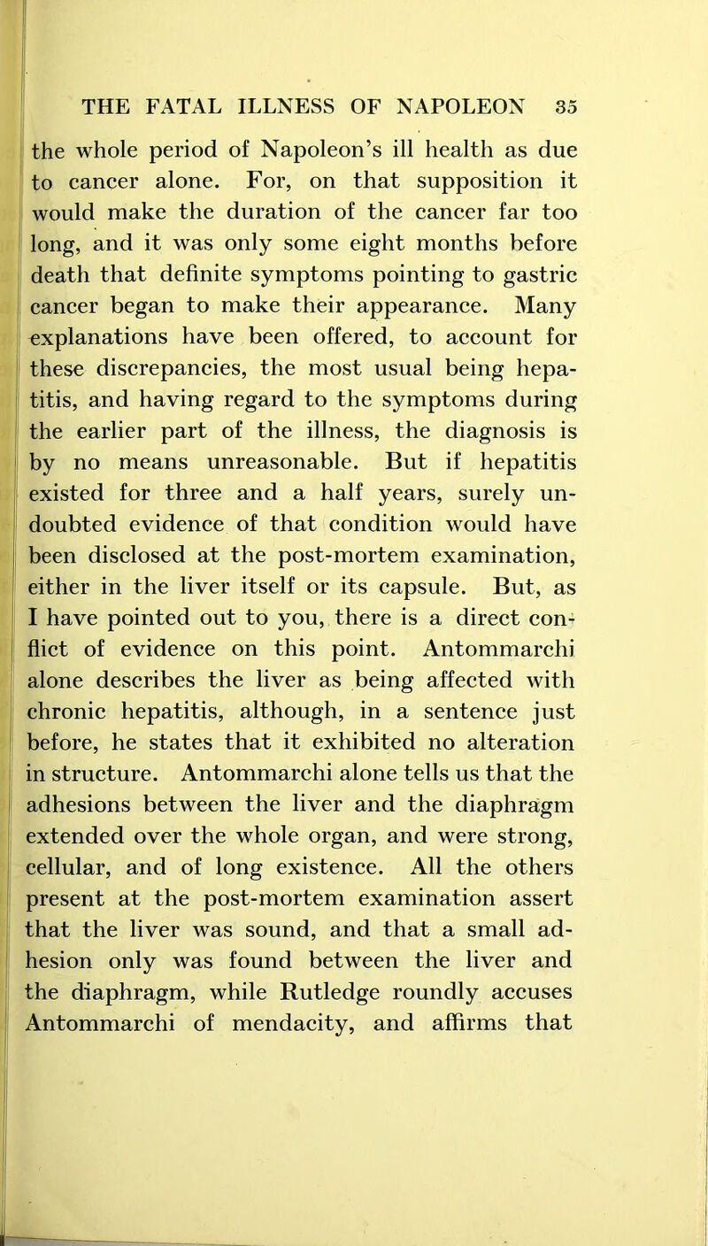 the whole period of Napoleon’s ill health as due to cancer alone. For, on that supposition it would make the duration of the cancer far too long, and it was only some eight months before death that definite symptoms pointing to gastric cancer began to make their appearance. Many explanations have been offered, to account for these discrepancies, the most usual being hepa- titis, and having regard to the symptoms during the earlier part of the illness, the diagnosis is by no means unreasonable. But if hepatitis existed for three and a half years, surely un- doubted evidence of that condition would have been disclosed at the post-mortem examination, either in the liver itself or its capsule. But, as I have pointed out to you, there is a direct con- flict of evidence on this point. Antommarclii alone describes the liver as being affected with chronic hepatitis, although, in a sentence just before, he states that it exhibited no alteration in structure. Antommarchi alone tells us that the adhesions between the liver and the diaphragm extended over the whole organ, and were strong, cellular, and of long existence. All the others present at the post-mortem examination assert that the liver was sound, and that a small ad- hesion only was found between the liver and the diaphragm, while Rutledge roundly accuses Antommarchi of mendacity, and affirms that