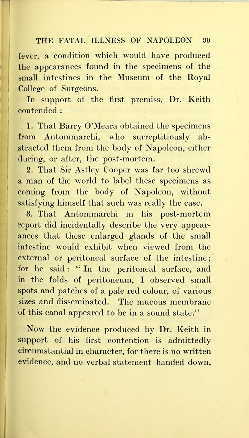 fever, a condition which would have produced the appearances found in the specimens of the small intestines in the Museum of the Royal College of Surgeons. In support of the first premiss, Dr. Keith contended :— 1. That Barry O’Meara obtained the specimens from Antommarchi, who surreptitiously ab- stracted them from the body of Napoleon, either during, or after, the post-mortem. 2. That Sir Astley Cooper was far too shrewd a man of the world to label these specimens as coming from the body of Napoleon, without satisfying himself that such was really the case. 3. That Antommarchi in his post-mortem report did incidentally describe the very appear- ances that these enlarged glands of the small intestine would exhibit when viewed from the external or peritoneal surface of the intestine; for he said: “In the peritoneal surface, and in the folds of peritoneum, I observed small spots and patches of a pale red colour, of various sizes and disseminated. The mucous membrane of this canal appeared to be in a sound state.” Now the evidence produced by Dr. Keith in support of his first contention is admittedly circumstantial in character, for there is no written evidence, and no verbal statement handed down,