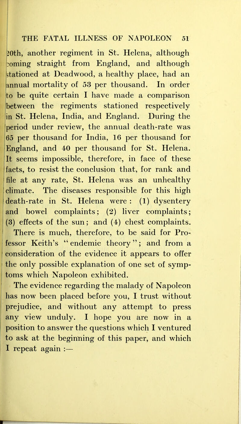 20th, another regiment in St. Helena, although doming straight from England, and although stationed at Deadwood, a healthy place, had an annual mortality of 53 per thousand. In order to be quite certain I have made a comparison between the regiments stationed respectively in St. Helena, India, and England. During the period under review, the annual death-rate was 65 per thousand for India, 16 per thousand for England, and 40 per thousand for St. Helena. It seems impossible, therefore, in face of these facts, to resist the conclusion that, for rank and file at any rate, St. Helena was an unhealthy climate. The diseases responsible for this high death-rate in St. Helena were : (1) dysentery and bowel complaints; (2) liver complaints; (3) effects of the sun; and (4) chest complaints. There is much, therefore, to be said for Pro- fessor Keith’s “endemic theory”; and from a consideration of the evidence it appears to offer the only possible explanation of one set of symp- toms which Napoleon exhibited. The evidence regarding the malady of Napoleon has now been placed before you, I trust without prejudice, and without any attempt to press any view unduly. I hope you are now in a position to answer the questions which I ventured to ask at the beginning of this paper, and which I repeat again :—