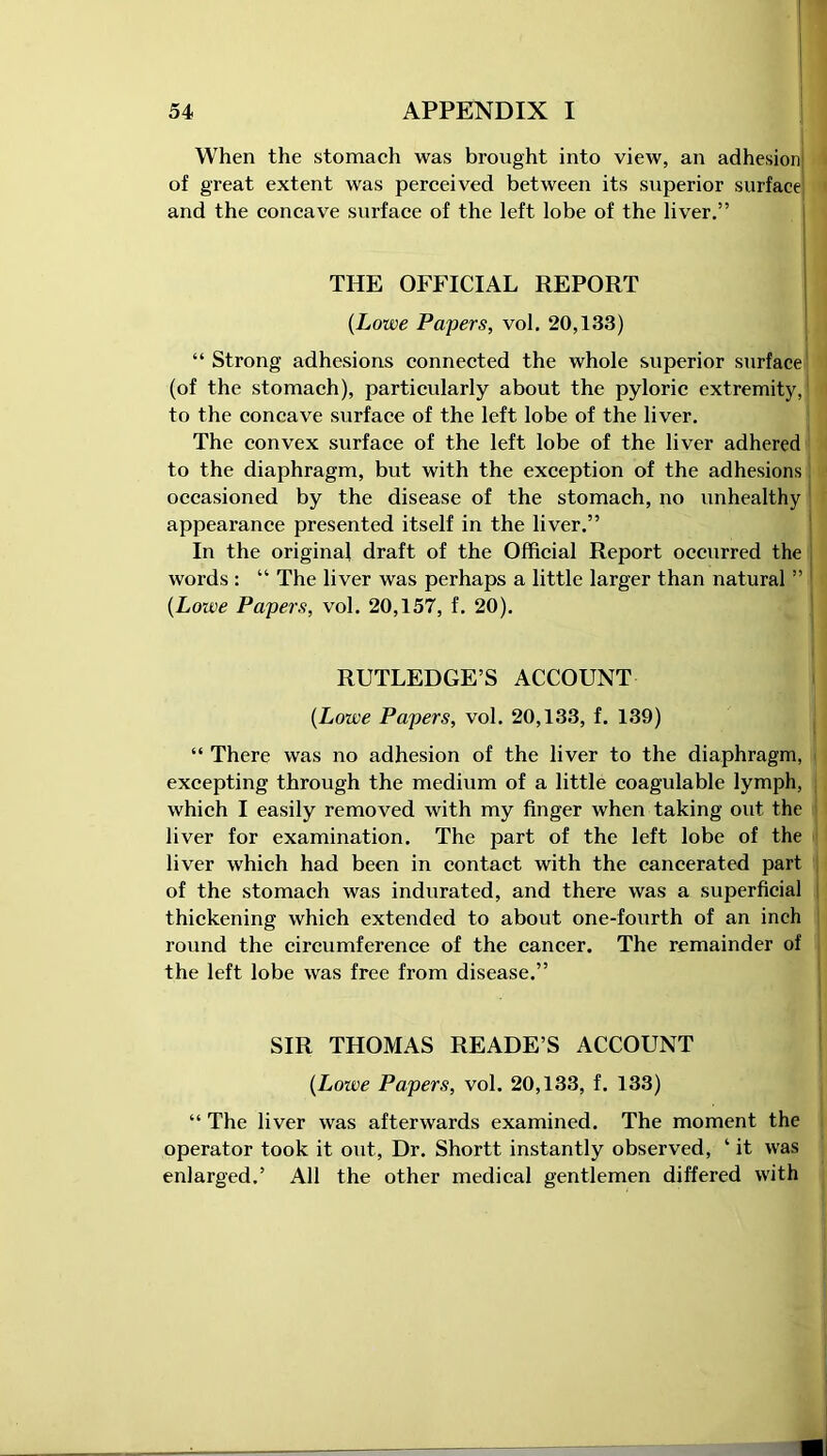 When the stomach was brought into view, an adhesion; of great extent was perceived between its superior surface and the concave surface of the left lobe of the liver.” THE OFFICIAL REPORT (Lowe Papers, vol. 20,133) “ Strong adhesions connected the whole superior surface (of the stomach), particularly about the pyloric extremity, to the concave surface of the left lobe of the liver. The convex surface of the left lobe of the liver adhered to the diaphragm, but with the exception of the adhesions occasioned by the disease of the stomach, no unhealthy appearance presented itself in the liver.” In the original draft of the Official Report occurred the words : “ The liver was perhaps a little larger than natural ” (Lowe Papers, vol. 20,157, f. 20). RUTLEDGE’S ACCOUNT {Lowe Papers, vol. 20,133, f. 139) “ There was no adhesion of the liver to the diaphragm, excepting through the medium of a little coagulable lymph, which I easily removed with my finger when taking out the liver for examination. The part of the left lobe of the liver which had been in contact with the cancerated part of the stomach was indurated, and there was a superficial thickening which extended to about one-fourth of an inch round the circumference of the cancer. The remainder of the left lobe was free from disease.” SIR THOMAS READE’S ACCOUNT {Loive Papers, vol. 20,133, f. 133) “ The liver was afterwards examined. The moment the operator took it out, Dr. Shortt instantly observed, ‘ it was enlarged.’ All the other medical gentlemen differed with