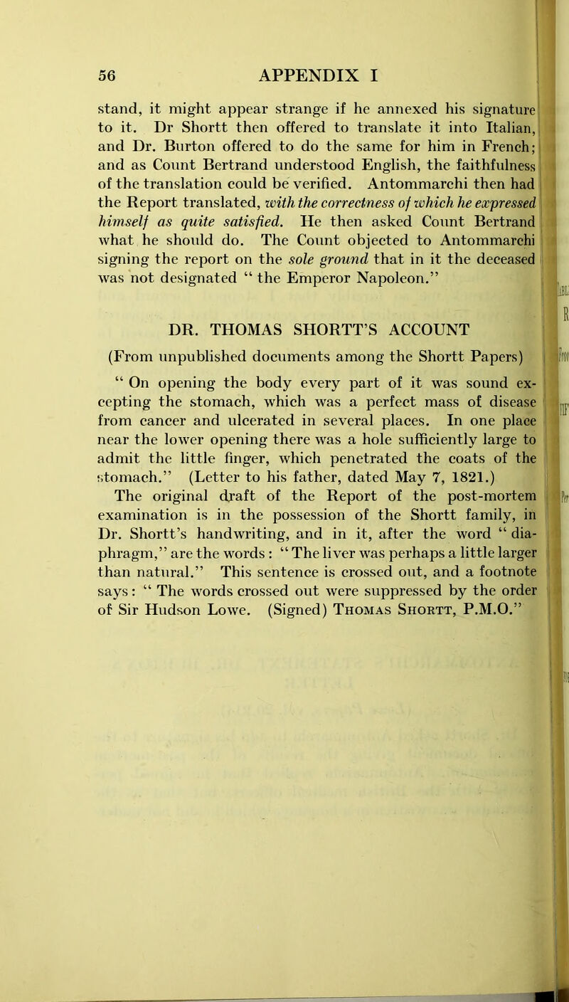 \ stand, it might appear strange if he annexed his signature to it. Dr Shortt then offered to translate it into Italian,! and Dr. Burton offered to do the same for him in French; and as Count Bertrand understood English, the faithfulness of the translation could be verified. Antommarchi then had the Report translated, with the correctness of which he expressed himself as quite satisfied. He then asked Count Bertrand what he should do. The Count objected to Antommarchi signing the report on the sole ground that in it the deceased was not designated “ the Emperor Napoleon.” DR. THOMAS SHORTT’S ACCOUNT (From unpublished documents among the Shortt Papers) FfOl “ On opening the body every part of it was sound ex- cepting the stomach, which was a perfect mass of disease ,p from cancer and ulcerated in several places. In one place near the lower opening there was a hole sufficiently large to admit the little finger, which penetrated the coats of the stomach.” (Letter to his father, dated May 7, 1821.) The original draft of the Report of the post-mortem f(I examination is in the possession of the Shortt family, in Dr. Shortt’s handwriting, and in it, after the word “ dia- phragm,” are the words: “ The liver was perhaps a little larger than natural.” This sentence is crossed out, and a footnote says: “ The words crossed out were suppressed by the order of Sir Hudson Lowe. (Signed) Thomas Shortt, P.M.O.”