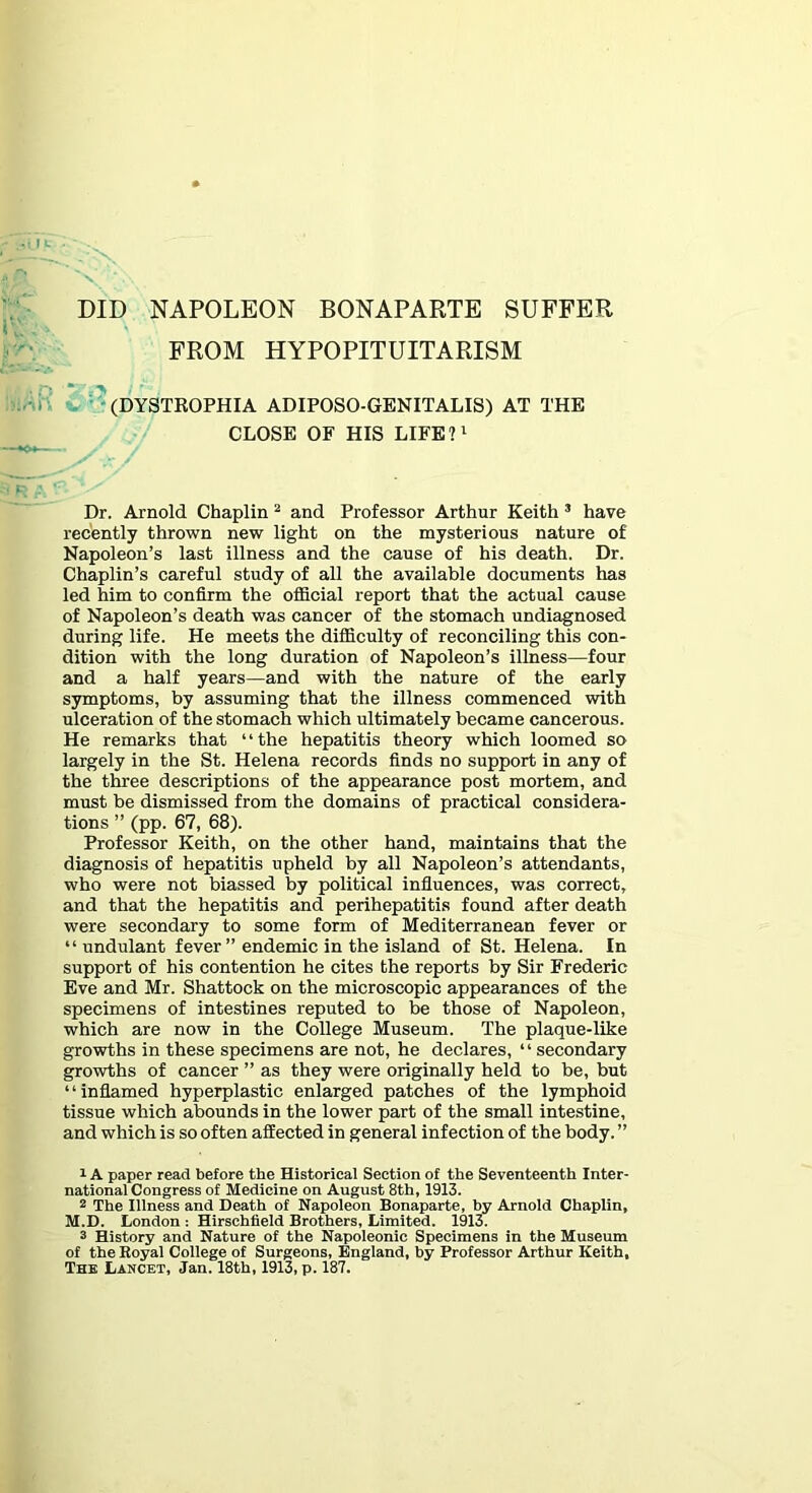 DID NAPOLEON BONAPARTE SUFFER FROM HYPOPITUITARISM V '^(DYSTROPHIA ADIPOSO-GENITALIS) AT THE CLOSE OF HIS LIFE?i Dr. Arnold Chaplin ^ and Professor Arthur Keith ® have recently thrown new light on the mysterious nature of Napoleon’s last illness and the cause of his death. Dr. Chaplin’s careful study of all the available documents has led him to confirm the official report that the actual cause of Napoleon’s death was cancer of the stomach undiagnosed during life. He meets the difficulty of reconciling this con- dition with the long duration of Napoleon’s illness—four and a half years—and with the nature of the early symptoms, by assuming that the illness commenced with ulceration of the stomach which ultimately became cancerous. He remarks that “the hepatitis theory which loomed so largely in the St. Helena records finds no support in any of the three descriptions of the appearance post mortem, and must be dismissed from the domains of practical considera- tions ” (pp. 67, 68). Professor Keith, on the other hand, maintains that the diagnosis of hepatitis upheld by all Napoleon’s attendants, who were not biassed by political influences, was correct, and that the hepatitis and perihepatitis found after death were secondary to some form of Mediterranean fever or “ undulant fever ” endemic in the island of St. Helena. In support of his contention he cites the reports by Sir Frederic Eve and Mr. Shattock on the microscopic appearances of the specimens of intestines reputed to be those of Napoleon, which are now in the College Museum. The plaque-like growths in these specimens are not, he declares, “ secondary growths of cancer ” as they were originally held to be, but “inflamed hyperplastic enlarged patches of the lymphoid tissue which abounds in the lower part of the small intestine, and which is so often affected in general infection of the body. ” 1A paper read before the Historical Section of the Seventeenth Inter- national Congress of Medicine on August 8th, 1913. 2 The Illness and Death of Napoleon Bonaparte, hy Arnold Chaplin, M.D. London : Hirschfield Brothers, Limited. 1913. 3 History and Nature of the Napoleonic Specimens in the Museum of the Royal College of Surgeons, England, by Professor Arthur Keith, The Lancet, Jan. 18th, 1913, p. 187.