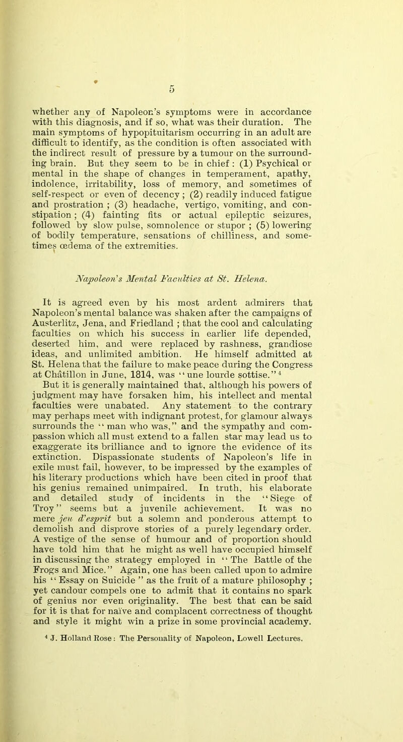 whether any of Napoleon’s symptoms were in accordance with this diagnosis, and if so, what was their duration. The main symptoms of hypopituitarism occurring in an adult are difficult to identify, as the condition is often associated with the indirect result of pressure by a tumour on the surround- ing brain. But they seem to be in chief : (1) Psychical or mental in the shape of changes in temperament, apathy, indolence, irritability, loss of memory, and sometimes of self-re.spect or even of decency ; (2) readily induced fatigue and prostration ; (3) headache, vertigo, vomiting, and con- stipation ; (4) fainting fits or actual epileptic seizures, followed by slow pulse, somnolence or stupor ; (5) lowering of bodily temperature, sensations of chilliness, and some- times CEdema of the extremities. Napoleon's Mental Faculties at St. Helena. It is agreed even by his most ardent admirers that Napoleon’s mental balance was shaken after the campaigns of Austerlitz, Jena, and Friedland ; that the cool and calculating faculties on which his success in earlier life depended, deserted him, and were replaced by rashness, grandiose ideas, and unlimited ambition. He himself admitted at St. Helena that the failure to make peace during the Congress at Chatillon in June, 1814. was “une lourde sottise.”^ But it is generally maintained that, although his powers of judgment may have forsaken him, his intellect and mental faculties were unabated. Any statement to the contrary may perhaps meet with indignant protest, for glamour always surrounds the “ man who was,” and the sympathy and com- passion which all must extend to a fallen star may lead us to exaggerate its brilliance and to ignore the evidence of its extinction. Dispassionate students of Napoleon’s life in exile must fail, however, to be impressed by the examples of his literary productions which have been cited in proof that his genius remained unimpaired. In truth, his elaborate and detailed study of incidents in the “Siege of Troy ” seems but a juvenile achievement. It was no mere jeu d’esprit but a solemn and ponderous attempt to demolish and disprove stories of a purely legendary order. A vestige of the sense of humour and of proportion should have told him that he might as well have occupied himself in discussing the strategy employed in ‘ ‘ The Battle of the Frogs and Mice.” Again, one has been called upon to admire his “Essay on Suicide ” as the fruit of a mature philosophy ; yet candour compels one to admit that it contains no spark of genius nor even originality. The best that can be said for it is that for naive and complacent correctness of thought and style it might win a prize in some provincial academy. ■■ J. Holland Rose ; The Personality of Napoleon, Lowell Lectures.