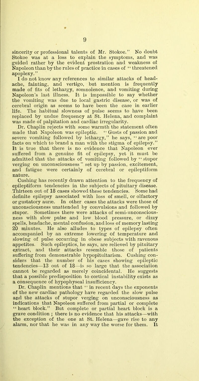 sincerity or professional talents of Mr. Stokoe. ” No doubt Stokoe was at a loss to explain the symptoms, and was guided rather by the evident prostration and weakness of Napoleon than by the rules of practice in cases of “ threatened apoplexy.” I do not know any references to similar attacks of head- ache, fainting, and vertigo, but mention is frequently made of fits of lethargy, somnolence, and vomiting during Napoleon’s last illness. It is impossible to say whether the vomiting was due to local gastric disease, or was of cerebral origin as seems to have been the case in earlier life. The habitual slowness of pulse seems to have been replaced by undue frequency at St. Helena, and complaint was made of palpitation and cardiac irregularity. Dr. Chaplin rejects with some warmth the statement often made that Napoleon was epileptic. “ Gusts of passion and severe vomiting followed by lethargy,” he says, “ are poor facts on which to brand a man with the stigma of epilepsy.” It is true that there is no evidence that Napoleon ever suffered from a genuine fit of epilepsy, yet it must be admitted that the attacks of vomiting followed by ‘ ‘ stupor verging on unconsciousness ” set up by pas.sion, excitement, and fatigue were certainly of cerebral or epileptiform nature. Cushing has recently drawn attention to the frequency of epileptiform tendencies in the subjects of pituitary disease. Thirteen out of 18 cases showed these tendencies. Some had definite epilepsy associated with loss of smell, or olfactory or gustatory aurse. In other cases the attacks were those of unconsciousness unattended by convulsions and followed by stupor. Sometimes there were attacks of semi-unconscious- ness with slow pulse and low blood pressure, or dizzy spells, headache, mental confusion, and loss of memory lasting 20 minutes. He also alludes to types of epilepsy often accompanied by an extreme lowering of temperature and slowing of pulse occurring in obese subjects with ravenous appetites. Such epileptics, he says, are relieved by pituitary extract, and their attacks resemble those of patients suffering from demonstrable hypopituitarism. Cushing con- siders that the number of his cases showing epileptic tendencies—13 out of 18—is so large that the association cannot be regarded as merely coincidental. He suggests that a possible predisposition to cortical instability exists as a consequence of hypophyseal insufficiency. Dr. Chaplin mentions that ‘ ‘ in recent days the exponents of the new cardiac pathology have regarded the slow pulse and the attacks of stupor verging on unconsciousness as indications that Napoleon suffered from partial or complete “heart block.” But complete or partial heart block is a gi’ave condition ; there is no evidence that his attacks—with the exception of the one at St. Helena—gave rise to any alarm, nor that he was in any way the worse for them. It