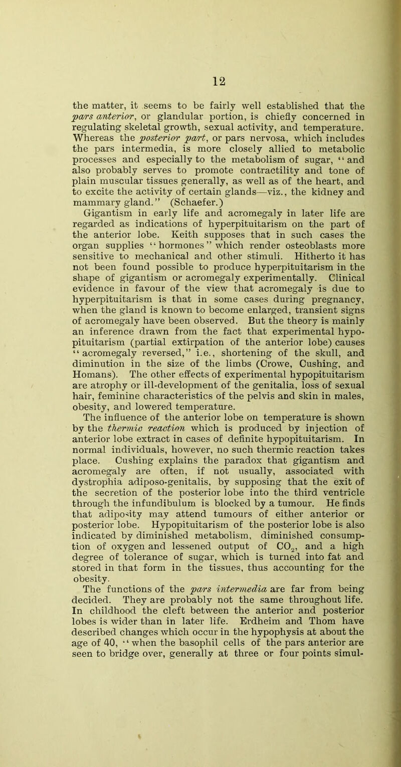 the matter, it seems to be fairly well established that the <pa/rs anterior, or glandular portion, is chiefly concerned in regulating skeletal growth, sexual activity, and temperature. Whereas the posterior part, or pars nervosa, which includes the pars intermedia, is more closely allied to metabolic processes and especially to the metabolism of sugar, ‘ ‘ and also probably serves to promote contractility and tone of plain muscular tissues generally, as well as of the heart, and to excite the activity of certain glands—viz., the kidney and mammary gland.” (Schaefer.) Gigantism in early life and acromegaly in later life are regarded as indications of hyperpituitarism on the part of the anterior lobe. Keith supposes that in such cases the organ supplies “ hormones ” which render osteoblasts more sensitive to mechanical and other stimuli. Hitherto it has not been found possible to produce hyperpituitarism in the shape of gigantism or acromegaly experimentally. Clinical evidence in favour of the view that acromegaly is due to hyperpituitarism is that in some cases during pregnancy, when the gland is known to become enlarged, transient signs of acromegaly have been observed. But the theory is mainly an inference drawn from the fact that experimental hypo- pituitarism (partial extirpation of the anterior lobe) causes “acromegaly reversed,” i.e., shortening of the skull, and diminution in the size of the limbs (Crowe, Cushing, and Homans). The other effects of experimental hypopituitarism are atrophy or ill-development of the genitalia, loss of sexual hair, feminine characteristics of the pelvis and skin in males, obesity, and lowered temperature. The influence of the anterior lobe on temperature is shown by the thermic reaction which is produced by injection of anterior lobe extract in cases of definite hypopituitarism. In normal individuals, however, no such thermic reaction takes place. Cushing explains the paradox that gigantism and acromegaly are often, if not usually, associated with dystrophia adiposo-genitalis, by supposing that the exit of the secretion of the posterior lobe into the third ventricle through the infundibulum is blocked by a tumour. He finds that adiposity may attend tumours of either anterior or posterior lobe. Hypopituitarism of the posterior lobe is also indicated by diminished metabolism, diminished consump- tion of oxygen and lessened output of COj, and a high degree of tolerance of sugar, which is turned into fat and stored in that form in the tissues, thus accounting for the obesity. The functions of the pa/rs intermedia are far from being decided. They are probably not the same throughout life. In childhood the cleft between the anterior and posterior lobes is wider than in later life. Erdheim and Thom have described changes which occur in the hypophysis at about the age of 40, • ‘ when the basophil cells of the pars anterior are seen to bridge over, generally at three or four points simul-