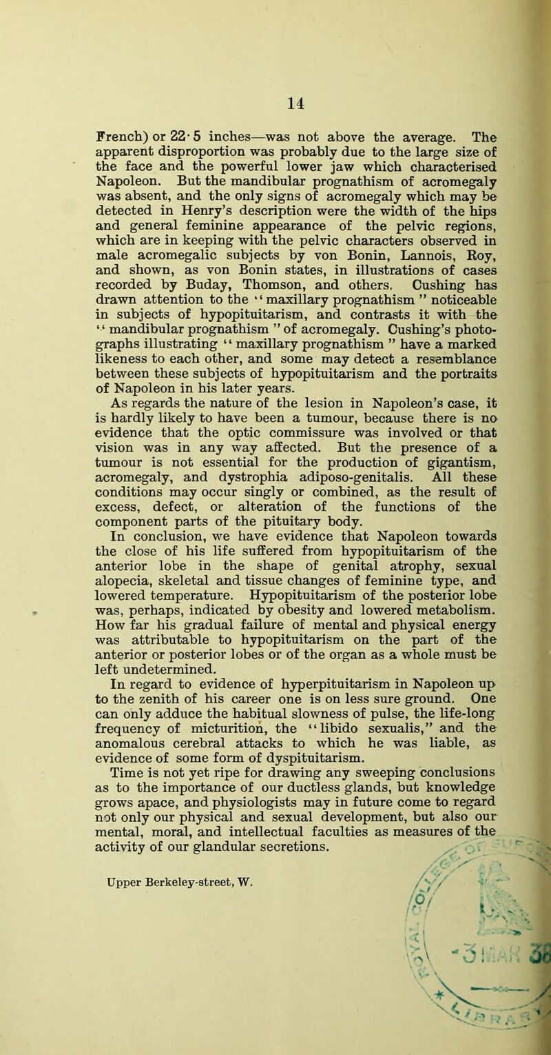 French) or 22'5 inches—was not above the average. The apparent disproportion was probably due to the large size of the face and the powerful lower jaw which characterised Napoleon. But the mandibular prognathism of acromegaly was absent, and the only signs of acromegaly which may be detected in Henry’s description were the width of the hips and general feminine appearance of the pelvic regions, which are in keeping with the pelvic characters observed in male acromegalic subjects by von Bonin, Lannois, Koy, and shown, as von Bonin states, in illustrations of cases recorded by Buday, Thomson, and others. Cushing has drawn attention to the ‘ ‘ maxillary prognathism ” noticeable in subjects of hypopituitarism, and contrasts it with the “ mandibular prognathism ” of acromegaly. Cushing’s photo- graphs illustrating “ maxillary prognathism ” have a marked likeness to each other, and some may detect a resemblance between these subjects of hypopituitarism and the portraits of Napoleon in his later years. As regards the nature of the lesion in Napoleon’s case, it is hardly likely to have been a tumour, because there is no evidence that the optic commissure was involved or that vision was in any way afEected. But the presence of a tumour is not essential for the production of gigantism, acromegaly, and dystrophia adiposo-genitalis. All these conditions may occur singly or combined, as the result of excess, defect, or alteration of the functions of the component parts of the pituitary body. In conclusion, we have evidence that Napoleon towards the close of his life suffered from hypopituitarism of the anterior lobe in the shape of genital atrophy, sexual alopecia, skeletal and tissue changes of feminine type, and lowered temperature. Hypopituitarism of the posterior lobe was, perhaps, indicated by obesity and lowered metabolism. How far his gradual failure of mental and physical energy was attributable to hypopituitarism on the part of the anterior or posterior lobes or of the organ as a whole must be left undetermined. In regard to evidence of hyperpituitarism in Napoleon up to the zenith of his career one is on less sure ground. One can only adduce the habitual slowness of pulse, the life-long frequency of micturition, the “libido sexualis,” and the anomalous cerebral attacks to which he was liable, as evidence of some form of dyspituitarism. Time is not yet ripe for drawing any sweeping conclusions as to the importance of our ductless glands, but knowledge grows apace, and physiologists may in future come to regard not only our physical and sexual development, but also our mental, moral, and intellectual faculties as measures of the activity of our glandular secretions. Upper Berkeley-street, W.