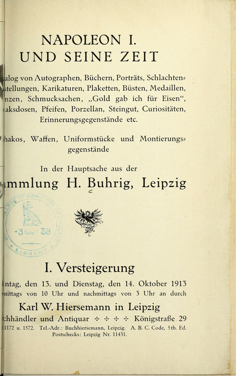 UND SEINE ZEIT lalog von Autographen, Büchern, Porträts, Schlachtens y Stellungen, Karikaturen, Plaketten, Büsten, Medaillen, ’nzen, Schmucksachen, ,,Gold gab ich für Eisen“, laksdosen, Pfeifen, Porzellan, Steingut, Curiositäten, Erinnerungsgegenstände etc. khiakos, Waffen, Uniformstücke und Montierungs? gegenstände In der Hauptsache aus der immlung H. Buhrig, Leipzig I. Versteigerung intag, den 13. und Dienstag, den 14. Oktober 1913 Inittags von 10 Uhr und nachmittags von 3 Uhr an durch Karl W. Hiersemann in Leipzig :hhändler und Antiquar Königstraße 29 1172 u. 1572. Tel.sAdr.: Buchhiersemann, Leipzig. A. B. C. Code, 5th. Ed. Postschecks: Leipzig Nr. 11431.