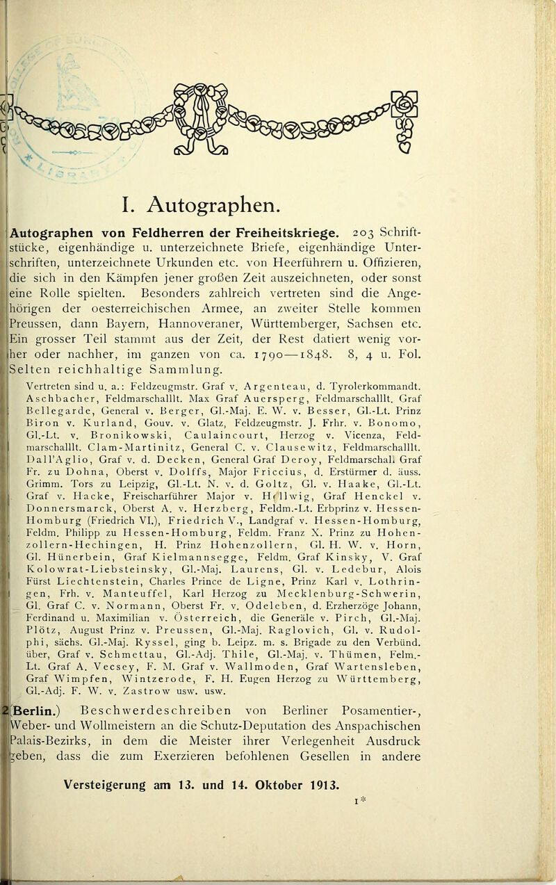 I. Autographen. Autographen von Feldherren der Freiheitskriege. 203 Schrift- stücke, eigenhändige u. Unterzeichnete Briefe, eigenhändige Unter- jschriften, Unterzeichnete Urkunden etc. von Heerführern u. Offizieren, die sich in den Kämpfen jener großen Zeit auszeichneten, oder sonst jeine Rolle spielten. Besonders zahlreich vertreten sind die Ange- hörigen der oesterreichischen Armee, an zweiter Stelle kommen Preussen, dann Bayern, Hannoveraner, Württemberger, Sachsen etc. Ein grosser Teil stammt aus der Zeit, der Rest datiert wenig vor- her oder nachher, im ganzen von ca. 1790—1848. 8, 4 u. Fol. [Selten reichhaltige Sammlung. Vertreten sind u. a.; Feldzcugmstr. Graf v. Argenteau, d. Tyrolerkommandt. Aschbacher, Feldmarschalllt. Ma.x Graf Auersperg, Feldmarschalllt. Graf Bellegarde, General v. Berger, Gl.-Maj. E. W. v. Besser, Gl.-Lt. Prinz Biron v. Kurland, Gouv. v. Glatz, Feldzeugmstr. J. Frhr. v. Bonomo, GI.-Lt. V. Bronikowski, Caulaincourt, Herzog v. Vicenza, Feld- marschalllt. Clam - Mar t i ni t z, General C. v. Clausewitz, Feldmarschalllt. Dall’Aglio, Graf v. d. Decken, General Graf Deroy, Feldmarschah Graf Fr. zu Dohna, Oberst v. Dolffs, Major Friccius, d. Erstürmer d. äuss. Grimm. Tors zu Leipzig, Gl.-Lt. N. v. d. Goltz, Gl. v. Ilaake, Gl.-Lt. Graf V. Hacke, Freischarführer Major v. Hfllwig, Graf Henckel v. Donnersmarck, Oberst A. v. Herzberg, Feldm.-Lt. Erbprinz v. Hessen- Homburg (Friedrich VI.), Friedrich V., Landgraf v. H esse n - Ho mb u rg, Feldm. Philipp zu Hessen-Homburg, Feldm. Franz X. Prinz zu Hohen- zollern-Hechingen, H. Prinz Hohenzol 1ern , Gl. H. W. v. Horn, Gl. Hünerbein, Graf Kielmannsegge, Feldm. Graf Kinsky, V. Graf Kolowrat-Liebsteinsky, Gl.-Maj. Laurens, Gl. v. Ledebur, Alois Fürst Liechtenstein, Charles Prince de Ligne, Prinz Karl v. Lothrin- gen, Frh. V. Manteuffel, Karl Herzog zu Meck 1 enburg-Schwerin, Gl. Graf C. v. Normann, Oberst Fr. v. Odeleben, d. Erzherzoge Johann, Ferdinand u. Maximilian v. Österreich, die Generäle v. Pirch, Gl.-Maj. Plötz, August Prinz v. Preussen, Gl.-Maj. Raglovich, Gl. v. Rudol- phi, sächs. Gl.-Maj. Ryssel, ging b. Leipz. m. s. Brigade zu den Verbünd, über, Graf v. Schmettau, Gl.-Adj. Thile, Gl.-Maj. v. Thümen, Felm.- Lt. Graf A. Veesey, F. M. Graf v. Wallmoden, Graf Wartensleben, Graf Wimpfen, Wintzerode, F. H. Eugen Herzog zu Württemberg, Gl.-Adj. F. W. V. Zastrow usw. usw. 2 'Berlin.) B eschw erdeschreiben von Berliner Posamentier-, Weber- und Wollmeistern an die Schutz-Deputation des Anspachischen Palais-Bezirks, in dem die Meister ihrer Verlegenheit Ausdruck jeben, dass die zum Exerzieren befohlenen Gesellen in andere