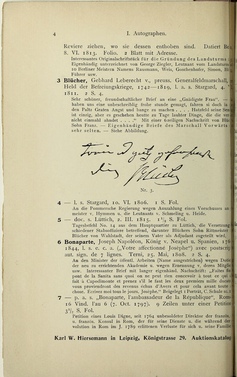 Reviere ziehen, wo sie dessen enthoben sind. Datiert Ben, 8. VI. 1813. Folio. 2 Blatt mit Adresse. Interessantes Originalschriftstück für die Gründung des Landsturms jb || Eigenhändig unterzeichnet von George Ziegler, Leutnant vom Landsturm u . IO Berliner Meistern Namens Rausmann, Weis, Goschenhofer, Simon, Hi|g, '' Führer usw. 3 Blücher, Gebhard Leberecht v., preuss. Generalfeldmarschall, s; Held der Befreiungskriege, 1742—1819, 1. a. s. Stargard, 4. ''[,1 1811. 2 S. 4. Sehr schöner, freundschaftlicher Brief an eine ,,Gnädigste Frau “• — y ■ haben uns eine unbeschreiblig frohe stunde gemagt, fahren si doch ia den Paltz Grafen Angst und bange zu machen .... Hatzfeld seine Sen ist einzig, aber es geschehen heutte zu Tage lauhter Dinge, die die ver i nicht einmahl ahndet . . . .“ Mit einer 6 zeitigen Nachschrift von Blüo|J Sohn Franz. — Eigenhändige Briefe des Marschall Vorwärts sehr selten. — Siehe Abbildung. m 4 — 1. s. Stargard, lo. VI. i8o6. i S. Fol. An die Pommersche Regierung wegen Auszahlung eines Vorschusses an meister v. Hymmen u. die Leutnants v. Schmeling u. Heide. 5 — doc. s. Lüttich, 2. III. 1815. i V2 S. Fol. Tagesbefehl No. 14 aus dem Hauptquartier zu Lüttich, die Versetzung schiedener Stabsoffiziere betreffend, darunter Blüchers Sohn Rittmeister Blücher von Wahlstadt, der seinem Vater als Adjudant zugeteilt wird. 6 Bonaparte, Joseph Napoleon, König v. Neapel u. Spanien, 176 1844, 1. s. e. c. a. („Votre affectionne Josephe“) avec postscrip aut. sign, de 7 lignes. Terni, 25. Mai, 1808. 2 S. 4. An den Minister der öffentl. Arbeiten (Name ausgestrichen) wegen Dotie der neu zu errichtenden Akademie u. wegen Ernennung v. deren Mitglie usw. Interessanter Brief mit langer eigenhänd. Nachschrift; ,,Faites fir pont de la Sanita Sans quoi on ne peut rien concevoir a tout ce qui << fait a Capodimonte et prenez s’il le faut les deux premiers mille ducat; vous proviendront des revenus echus d’Avers et pour cela avant toute ; chose. Ecrivez moi tous le jours. Josephe.“ Beigelegt i Porträt, C. Schule sc. i 7 — p. a. s. „Bonaparte, l’ambassadeur de la Republique“. Romi 16 Vind. l’au 6 (7. Oct. 1797). 9 Zeilen unter einer Petitioi 3V2 S. Fol. Petition eines Louis Digne, seit 1764 unbesoldeter Direktor der französ. u. französ. Konsul in Rom, der für seine Dienste u. die während der volution in Rom im J. 1789 erlittenen Verluste für sich u. seine Familie