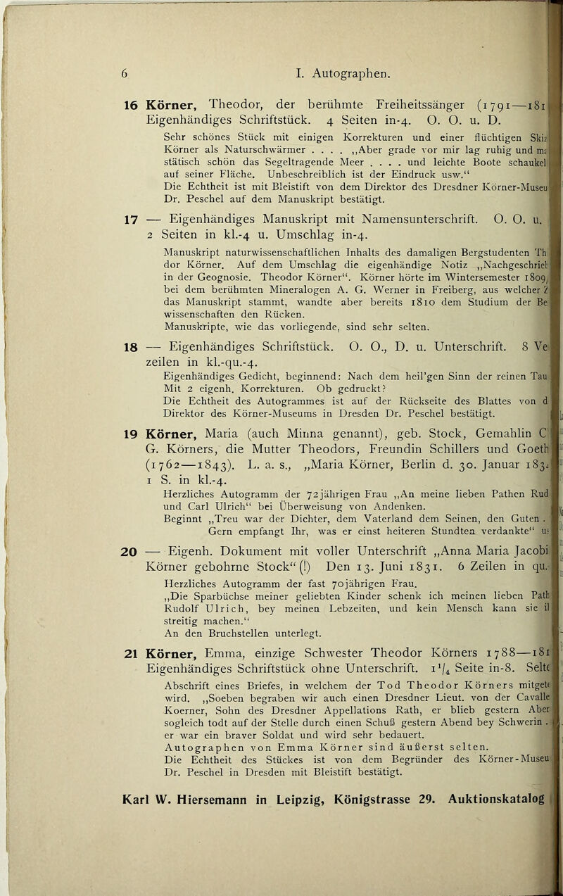 16 17 Körner, Theodor, der berühmte Freiheitssänger (1791—181 Eigenhändiges Schriftstück. 4 Seiten in-4. O. O. u. D. Sehr schönes Stück mit einigen Korrekturen und einer flüchtigen Skiz Körner als Naturschwärmer .... „Aber grade vor mir lag ruhig und m; statisch schön das Segeltragende Meer .... und leichte Boote Schaukel auf seiner Fläche. Unbeschreiblich ist der Eindruck usw.“ Die Echtheit ist mit Bleistift von dem Direktor des Dresdner Körner-Museu Dr. Peschei auf dem Manuskript bestätigt. — Eigenhändiges Manuskript mit Namensunterschrift. O. O. u. 2 Seiten in kh-4 u. Umschlag in-4. Manuskript naturwissenschaftlichen Inhalts des damaligen Bergstudenten Th dor Körner. Auf dem Umschlag die eigenliändige Notiz „Nachgeschricl in der Geognosie. Theodor Körner“. Körner hörte im Wintersemester 1809^ bei dem berühmten Mineralogen A. G. Werner in Freiberg, aus welcher 1 das Manuskript stammt, wandte aber bereits 1810 dem Studium der Be Wissenschaften den Rücken. Manuskripte, wie das vorliegende, sind sehr selten. 18 — Eigenhändiges Schriftstück. O. O., D. u. Unterschrift. 8 Ve Zeilen in kl.-qu.-4. Eigenhändiges Gedicht, beginnend: Nach dem heil’gen Sinn der reinen Tau Mit 2 eigenh. Korrekturen. Ob gedruckt? Die Echtheit des Autogrammes ist auf der Rückseite des Blattes von d Direktor des Körner-Museums in Dresden Dr. Peschei bestätigt. 19 Körner, Maria (auch Minna genannt), geb. Stock, Gemahlin C G. Körners, die Mutter Theodors, Freundin Schillers und Goetb (1762—1843). „Maria Körner, Berlin d. 30. Januar 183z I S. in kl.-4. tferzliches Autogramm der 72jährigen Frau ,,An meine lieben Pathen Rud und Carl Ulrich“ bei Überweisung von Andenken. Beginnt ,,Treu war der Dichter, dem Vaterland dem Seinen, den Guten . Gern empfangt Ihr, was er einst heiteren Stundtea verdankte“ u- • 20 — Eigenh. Dokument mit voller Unterschrift „Anna Maria Jacob) Körner gebohrne Stock“ (!) Den 13. Juni 1831. 6 Zeilen in qu. Herzliches Autogramm der fast 70jährigen Frau. ,,Die Sparbüchse meiner geliebten Kinder schenk ich meinen lieben Path Rudolf Ulrich, bey meinen Lebzeiten, und kein Mensch kann sie il streitig machen.“ An den Bruchstellen unterlegt. 21 Körner, Emma, einzige Schwester Theodor Körners 1788—i8r Eigenhändiges Schriftstück ohne Unterschrift. 1V4 Seite in-8. Seit«; Abschrift eines Briefes, in welchem der Tod Theodor Körners mitgeh wird. „Soeben begraben wir auch einen Dresdner Lieut. von der Cavalle Koerner, Sohn des Dresdner Appellations Rath, er blieb gestern Aber sogleich todt auf der Stelle durch einen Schuß gestern Abend bey Schwerin . er war ein braver Soldat und wird sehr bedauert. Autographen von Emma Körner sind äußerst selten. Die Echtheit des Stückes ist von dem Begründer des Körner-Museu Dr. Peschei in Dresden mit Bleistift bestätigt. •